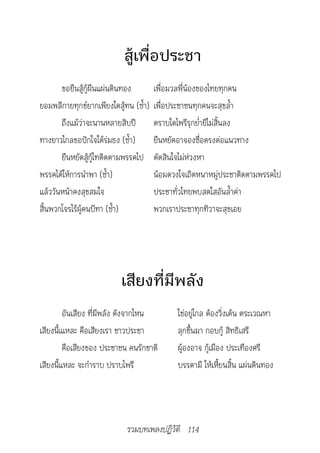 สู้เพื่อประชา
       ขอยืนสู้กู้ผืนแผ่นดินทอง        เพื่อมวลพี่น้องของไทยทุกคน
ยอมพลีกายทุกข์ยากเพียงใดสู้ทน (ซ้ำา)   เพื่อประชาชนทุกคนจะสุขล้ำา
       ถึงแม้ว่าจะนานหลายสิบปี         ตราบใดไพรีรุกย่ำายีไม่สิ้นลง
ทางยาวไกลขอปักใจใต้ร่มธง (ซ้ำา)        ยืนหยัดอาจองซื่อตรงต่อแนวทาง
       ยืนหยัดสู้กู้ไทติดตามพรรคไป     ตัดสินใจไม่ห่วงหา
พรรคได้ให้การนำาพา (ซ้ำา)              น้อมดวงใจเถิดหนาหมู่ประชาติดตามพรรคไป
แล้ววันหน้าคงสุขสมใจ                   ประชาทั่วไทยพบสดใสอันล้ำาค่า
สิ้นพวกโจรไร้ผู้คนบีฑา (ซ้ำา)          พวกเราประชาทุกทิวาจะสุขเอย




                          เสียงที่มีพลัง
         อันเสียง ที่มีพลัง ดังจากไหน         ใช่อยู่ไกล ต้องวิ่งเต้น ตระเวณหา
เสียงนี้เแหละ คือเสียงเรา ชาวประชา            ลุกขึ้นมา กอบกู้ สิทธิเสรี
         คือเสียงของ ประชาชน คนรักชาติ        ผู้องอาจ กู้เมือง ประเทืองศรี
เสียงนี้แหละ จะกำาราบ ปราบไพรี                บรรดามี ให้เหี้ยนสิ้น แผ่นดินทอง




                            รวมบทเพลงปฏิวัติ 114
 