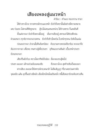 เสียงเพลงสู่แนวหน้า
                                                				คำ�ร้อง	-	ทำ�นอง	ทองกร�น	ท�น�
        ได้ข่าวทางไกล จากสหายนักรบแนวหน้า ยังจำาถึงครานั้นมันช่างมีความหมาย
เคย ร่วมรบ ไล่ตามตีศัตรูทลาย สู้รบไม่เคยแหนงหน่าย ได้ข่าวสหาย ก็แสนยินดี
        ตั้งแต่จากมา ยังจำาถึงคราเมื่ออยู่ เริ่มการเรียนรู้ สหายเราได้ช่วยฝึกฝน
ฝ่าลมหนาว ทุกข์ยากพวกเราอดทน ยังจำาถึงข้าวโพดป่น ใบหน้าทุกคน ยังฝังใจแน่น
        ก่อนจะจากมา อำาลาเมื่อคืนจันทร์ส่อง ด้วยงานทางพรรคเรียกร้อง พวกเราจึง
ต้องจากจากมา เพื่อพบ หนทางสู้เพื่อประชา อุทิศแรงงานฟันฝ่า เบื้องหน้าประชา
ยังรอพวกเรา
        เสียงปืนดังก้อง ตราบใดอาทิตย์ยังส่อง ลั่นกลองรบสู้ต่อไป
ประชา ผองเรา เฝ้ารอร่วมร้องเพลงชัย               ถึงจะยาวไกล สุดท้ายชัยเป็นของเรา
        ฝากเสียง เพลงมาให้สหายนักรบคนกล้า ไม่ลืมสัญญา ที่เราเคยร่วมฝากฝัง
จุดเพลิง แค้น ลุกขึ้นอย่างมีพลัง เลือดไทยไหลโลมรินหลั่ง หนี้เลือดเรายังจะต้องทวงคืน




                             รวมบทเพลงปฏิวัติ 116
 