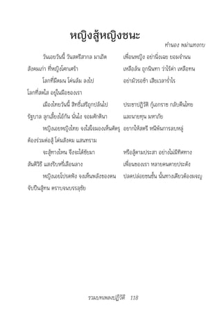 หญิงสู้หญิงชนะ
                                                                 		ทำ�นอง	พม่�แทงกบ
         วันเอยวันนี้ วันสตรีสากล มาเถิด      เพื่อนหญิง อย่านิ่งเฉย ยอมจำานน
สังคมเก่า ที่หญิงโศกเศร้า                     เหลือล้น ถูกนินทา ว่าไร้ค่า เหลือทน
         โลกที่มืดมน โค่นล้ม ลงไป             อย่ามัวรอช้า เสียเวลาร่ำาไร
โลกที่สดใส อยู่ในมือของเรา
         เมืองไทยวันนี้ สิทธิ์เสรีถูกปล้นไป   ประชาปฏิวัติ กู้เอกราช กลับคืนไทย
รัฐบาล ลูกเลี้ยงไอ้กัน นั่นไง จอมศักดินา      และนายทุน มหาภัย
         หญิงเอยหญิงไทย จงใส่ใจมองเห็นศัตรู   อยากให้สตรี หนีพ้นการลบหลู่
ต้องร่วมต่อสู้ โค่นสังคม แสนทราม
         จะสู้ทางไหน จึงจะได้ชัยมา            หรือสู้ตามประสา อย่างไม่มีทิศทาง
สันติวิธี แสงริบหรี่เลือนลาง                  เพื่อนของเรา หลายคนตายประดัง
         หญิงเอยโปรดฟัง จงเห็นพลังของตน       ปลดปล่อยชนชั้น นั้นทางเดียวต้องผจญ
จับปืนสู้ทน ตราบจนบรรลุชัย




                            รวมบทเพลงปฏิวัติ 118
 