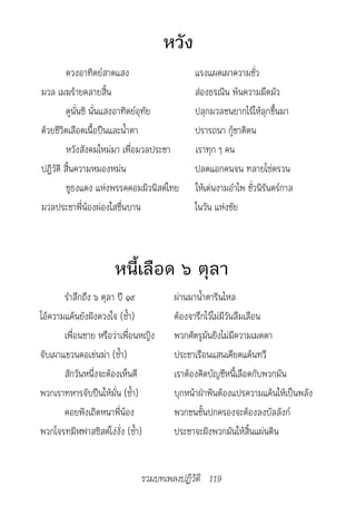 หวัง
        ดวงอาทิตย์สาดแสง                    แรงแผดเผาความชั่ว
มวล เมฆร้ายคลายสิ้น                         ส่องธรณิน พ้นความมืดมัว
        ดูนั่นซิ นั่นแสงอาทิตย์อุทัย        ปลุกมวลชนยากไร้ให้ลุกขึ้นมา
ด้วยชีวิตเลือดเนื้อปืนและน้ำาตา             ปรารถนา กู้ชาติตน
        หวังสังคมใหม่มา เพื่อมวลประชา       เราทุก ๆ คน
ปฏิวัติ สิ้นความหมองหม่น                    ปลดแอกคนจน ทลายโซ่ตรวน
        ชูธงแดง แห่งพรรคคอมมิวนิสต์ไทย      ให้เด่นงามอำาไพ ชั่วนิรันดร์กาล
มวลประชาพี่น้องผ่องใสชื่นบาน                ในวัน แห่งชัย



                      หนี้เลือด ๖ ตุลา
       รำาลึกถึง ๖ ตุลา ปี ๑๙         ผ่านมาน้ำาตารินไหล
โอ้ความแค้นยังฝังดวงใจ (ซ้ำา)         ต้องจารึกไว้ไม่มีวันลืมเลือน
       เพื่อนชาย หรือว่าเพื่อนหญิง    พวกศัตรูมันยิงไม่มีความเมตตา
จับเผาแขวนคอเข่นฆ่า (ซ้ำา)            ประชาเรือนแสนเคียดแค้นทวี
       สักวันหนึ่งจะต้องเห็นดี        เราต้องคิดบัญชีหนี้เลือดกับพวกมัน
พวกเราทหารจับปืนให้มั่น (ซ้ำา)        บุกหน้าฝ่าฟันต้องแปรความแค้นให้เป็นพลัง
       คอยฟังเถิดหนาพี่น้อง           พวกชนชั้นปกครองจะต้องลงบัลลังก์
พวกโจรทมิฬฟาสซิสต์โง่งั่ง (ซ้ำา)      ประชาจะฝังพวกมันให้สิ้นแผ่นดิน


                              รวมบทเพลงปฏิวัติ 119
 