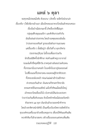 แหล่ ๖ ตุลา
        ขอทุกคนโปรดสนใจฟัง ด้วยนาน ๆ สักครั้ง จะมีหวังนำามาเล่า
เรื่องจริง ๆ ใช่อิงนิยายอ้างเอา เมืองไทยของเราพวกโจรมันเข้าครอบครอง
                    เรื่องในบ้านไม่นานมานี้ เกิดเรื่องบัดสีไม่มุสา
                  กลุ่มขุนศึกสมุนอเมริกา และศักดินารวมหัวกัน
                มันสั่งเข่นฆ่าประชาชน โดยอ้างเหตุผลของมันนั่น
                ว่าประชาจะลงทัณฑ์ ลูกของมันด้วยการแขวนคอ
                แต่เรื่องจริง ๆ นั้นมีอยู่ว่า เมื่อวันที่ ๕ ตุลาเกิดก่อ
                      ประชาชนกุลีกุจอ ไม่รั้งรอเพื่อมาร่วมกัน
              นักเรียนนิสิตทั้งนักศึกษา พ่อค้าแม่ค้าครูบาอาจารย์
            รถเมล์แท็กซี่หยุดขี่สักวัน ขาดทุนช่างมันขอร่วมด้วยคน
            ทั้งกรรมกรโรงงานทอผ้า โรงเหล็กโรงยาอู่ซ่อมรถยนต์
               โรงสีโรงแรมก็ไปหลายคน ตลอดจนผู้รักชาติประชา
                ทั้งพระสงฆ์องคเจ้า พ่อแก่แม่เฒ่าเข้าร่วมอีกหนา
                 ต่างทยอยกันเข้ามา ล้นสนามกีฬามหาวิทยาลัย
             ธรรมศาตร์ถิ่นธรรมสถิตย์ แผ่ไปทั่วทิศแม่โดมยิ่งใหญ่
             เจ้าพระยาไหลเรื่อยเร็วไว นำาสารส่งให้แก่มวลประชา
         ว่าเราร่วมกันเพื่อขับถนอม ด้วยใจพรักพร้อมไม่ยอมก้มหน้า
               ตัวฆาตกร ๑๔ ตุลา มันกลับเข้ามาลอยหน้าท้าทาย
        โดยอ้างชาติศาสน์กษัตริย์ เป็นเครื่องป้องปัดความผิดชั่วร้าย
      ชุบองค์ทรงเครื่องเอาผ้าเหลืองคลุมกาย เพื่อจะให้พ้นมลทินเดิม
        พวกศักดินาก็เข้ามาสมทบ สร้างเรื่องเจนจบแต่งตบเพิ่มเติม
                        รวมบทเพลงปฏิวัติ 120
 