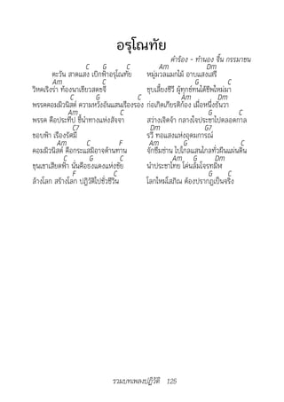 อรุโณทัย
                                                    คำ�ร้อง	-	ทำ�นอง	จิ้น	กรรม�ชน
                      C G             C        Am                    Dm
        ตะวัน สาดแสง เบิกฟ้าอรุโณทัย หมู่มวลแมกไม้ อาบแสงเสรี
        Am                 C                                     G           C
วิหคเริงร่า ท้องนาเขียวสดขจี              ชุบเลี้ยงชีวี ผู้ทุกข์ทนได้ชีพใหม่มา
                C        G              C                  Am            Dm
พรรคคอมมิวนิสต์ ความหวังอันแสนเรืองรอง ก่อเกิดเกียรติก้อง เมื่อหนึ่งธันวา
               Am                   C                                 G        C
พรรค คือประทีป ชี้นำาทางแห่งสัจจา         สว่างเจิดจ้า กลางใจประชาไปตลอดกาล
                 C7                        Dm                       G7
ขอบฟ้า เรืองรัศมี                         รวี ทอแสงแห่งอุดมการณ์
          Am          C             F      Am               G                   C
คอมมิวนิสต์ คือกระแสมิอาจต้านทาน          จักซึมซ่าน ไปไกลแสนไกลทั่วผืนแผ่นดิน
             C         G            C                Am G               Dm
ขุนเขาเสียดฟ้า นั่นคือธงแดงแห่งชัย        นำาประชาไทย โค่นล้มโจรทมิฬ
                 F               C                                    G C
ล้างโลก สร้างโลก ปฏิวัติไปชั่วชีวิน       โลกใหม่โสภิณ ต้องปรากฏเป็นจริง




                             รวมบทเพลงปฏิวัติ 125
 