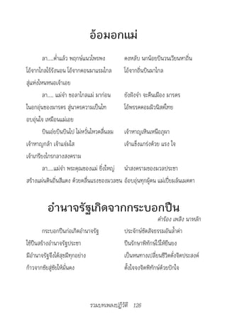 อ้อมอกแม่
         ลา....ค่ำาแล้ว พฤกษ์แนวไพรพง       คงหลับ นกน้อยบินวนเวียนหาถิ่น
โอ้จากไกลไร้รังนอน โอ้จากคอนมาแรมไกล        โอ้จากถิ่นบินมาไกล
สู่แห่งไหนหนอเจ้าเอย
         ลา.... แม่จ๋า ขอลาไกลแม่ มาก่อน    ยังฝังจำา จะคืนเมือง มารดร
ในอกอุ่นของมารดร สู่นาครความเป็นไท          โอ้พรรคคอมมิวนิสต์ไทย
อบอุ่นใจ เหมือนแม่เอย
         บินเอ๋ยบินบินไป ไม่หวั่นไหวคลื่นลม เจ้าหาญเหินเหนือภูผา
เจ้าหาญกล้า เจ้าแจ่มใส                      เจ้าแข็งแกร่งด้วย แรง ใจ
เจ้าเกรียงไกรกลางสงคราม
         ลา....แม่จ๋า พระคุณของแม่ ยิ่งใหญ่ นำาสงครามของมวลประชา
สร้างแผ่นดินถิ่นสีแดง ด้วยคลื่นแรงของมวลชน อ้อบอุ่นทุกผู้คน แม่เปี่ยมล้นเมตตา


         อำานาจรัฐเกิดจากกระบอกปืน
                                                            คำ�ร้อง	เพลิง	น�หลัก
        กระบอกปืนก่อเกิดอำานาจรัฐ           ประจักษ์ชัดสัจธรรมอันล้ำาค่า
ใช้ปืนสร้างอำานาจรัฐประชา                   ปืนรักษาพิทักษ์ไว้ให้ยืนยง
มีอำานาจรัฐจึงได้สุขมีทุกอย่าง              เป็นหนทางเปลี่ยนชีวิตดั่งจิตประสงค์
ก้าวจากชัยสู่ชัยให้มั่นคง                   ตั้งใจจงจิตพิทักษ์ด้วยปักใจ



                             รวมบทเพลงปฏิวัติ 126
 