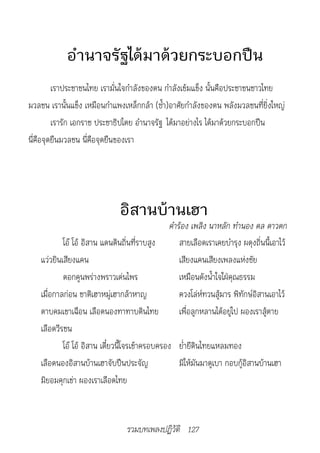 อำานาจรัฐได้มาด้วยกระบอกปืน
         เราประชาชนไทย เรามั่นใจกำาลังของตน กำาลังเข้มแข็ง นั้นคือประชาชนชาวไทย
มวลชน เรานั้นแข็ง เหมือนกำาแพงเหล็กกล้า (ซ้ำา)อาศัยกำาลังของตน พลังมวลชนที่ยิ่งใหญ่
         เรารัก เอกราช ประชาธิปไตย อำานาจรัฐ ได้มาอย่างไร ได้มาด้วยกระบอกปืน
นี่คือจุดยืนมวลชน นี่คือจุดยืนของเรา




                               อิสานบ้านเฮา
                                                 คำ�ร้อง	เพลิง	น�หลัก	ทำ�นอง	ดล	ด�วตก
            โอ๊ โอ้ อิสาน แดนดินถิ่นที่ราบสูง        สายเลือดเราเคยบำารุง ผดุงถิ่นนี้เอาไว้
    แว่วยินเสียงแคน                                  เสียงแคนเสียงเพลงแห่งชัย
            ดอกคูนพร่างพราวเด่นไพร                   เหมือนดังน้ำาใจใฝ่คุณธรรม
    เมื่อกาลก่อน ชาติเฮาหมู่เฮากล้าหาญ               ควงโล่ห์ทวนสู้มาร พิทักษ์อิสานเอาไว้
    ดาบคมเขาเฉือน เลือดนองทาทาบดินไทย                เพื่อลูกหลานได้อยู่ไป ผองเราสู้ตาย
    เลือดวีรชน
            โอ๊ โอ้ อิสาน เดี๋ยวนี้โจรเข้าครอบครอง ย่ำายีดินไทยแหลมทอง
    เลือดนองอิสานบ้านเฮาจับปืนประจัญ                 มิให้มันมาดูเบา กอบกู้อิสานบ้านเฮา
    มิยอมคุกเข่า ผองเราเลือดไทย



                                  รวมบทเพลงปฏิวัติ 127
 
