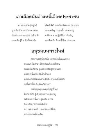 เอาเลือดมันล้างหนี้เลือดประชาชน
       ทรนง องอาจสู้ หมู่ไพรี       เพื่อศักดิ์ศรี กองทัพ ปลดแอก ประชาชน
บุกหน้าไป ใจบากบั่น และอดทน         รณรงค์ศัตรู ทางชนชั้น แหลกราญ
ปวงประชา ชนชาวไทย ใจรักชาติ         จะพิฆาต พวกปฏิ-กิริยา ให้อาสัญ
รวมพลัง ผู้รักชาติ ทั่วหน้ากัน      เอาเลือดมัน ล้างหนี้เลือด ประชาชน


                      อนุชนบนทางใหม่
                      เบิกบานสดชื่นในหัวใจ พบชีวิตใหม่ในแดนภูซาง
              ยากจนจึงได้เข้ามา ได้ชุบชีวาแข็งกล้าดั่งหิน
              นกน้อยได้เริ่มบิน สูงเด่นจากดินสู่สายลมแรง
              แม้ว่าเรานั่นเพียงตัวเล็กเด็กแดง
              แต่แสงสัจธรรมล้วนสาดส่องถึง ยากจนที่ตราตรึง
              จะสิ้นจากโลก จึงล้วนเกิดจากเรา
                      เหล่าอนุชนลูกคนทุกข์ได้ลุกขึ้นมา
              ถือปืนจังก้า สู้เคียงบ่ายอย่างกล้าหาญ
              พลังพวกเรานั่นแรงสุดเหลือจะทาน
              จิตใจเบิกบานรักแผ่นดินไทย
              จะร่วมรบจนได้ชัย ปลดปล่อยชาติไทย
              สร้างไทยใหม่ให้รุ่งเรือง


                            รวมบทเพลงปฏิวัติ 128
 