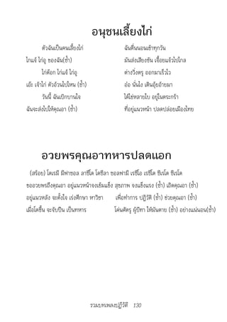 อนุชนเลี้ยงไก่
         ตัวฉันเป็นคนเลี้ยงไก่                  ฉันตื่นนอนเช้าทุกวัน
ไกแจ้ ไก่อู ของฉัน(ซ้ำา)                        มันส่งเสียงขัน เจื้อยแจ้วไปไกล
         ไก่ต๊อก ไก่แจ้ ไก่อู                   ต่างวิ่งตรู ออกมาเร็วไว
เอ๊ะ เจ้าไก่ ตัวอ้วนไปไหน (ซ้ำา)                อ๋อ นั่นไง เดินอุ้ยอ้ายมา
         วันนี้ ฉันเบิกบานใจ                    ได้ไข่หลายใบ อยู่ในตระกร้า
ฉันจะส่งไปให้คุณอา (ซ้ำา)                       ที่อยู่แนวหน้า ปลดปล่อยเมืองไทย




       อวยพรคุณอาทหารปลดแอก
  (สร้อย) โดเรมี มีฟาซอล ลาซีโด โดซีลา ซอลฟามี เรซีโอ เรซีโด ซีเรโด ซีเรโด
ขออวยพรถึงคุณอา อยู่แนวหน้าจงเข้มแข็ง สุขภาพ จงแข็งแรง (ซ้ำา) เถิดคุณอา (ซ้ำา)
อยู่แนวหลัง จะตั้งใจ เร่งศึกษา หาวิชา เพื่อทำาการ ปฏิวัติ (ซ้ำา) ช่วยคุณอา (ซ้ำา)
เมื่อโตขึ้น จะจับปืน เป็นทหาร           โค่นศัตรู ผู้บีฑา ให้มันตาย (ซ้ำา) อย่างแน่นอน(ซ้ำา)




                                   รวมบทเพลงปฏิวัติ 130
 