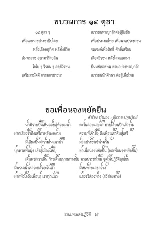 ขบวนการ ๑๔ ตุลา
               ๑๔ ตุลา ๆ                           เยาวชนหาญกล้าต่อสู้ชิงชัย
     เพื่อเอกราชประชาธิปไตย                        เพื่อประเทศไทย เพื่อมวลประชาชน
             หลั่งเลือดอุทิศ พลีทั้งชีวิต          รณรงค์เพื่อสิทธิ์ ศักดิ์เสรีชน
     ล้มทรราช อุบาทว์ร้ายล้น                       เลือดวีรชน หลั่งโลมแลกมา
             ไชโย ๆ วีรชน ๆ สดุดีวีรชน             ยืนหยัดอดทน ตายอย่างหาญกล้า
     เสริมสามัคคี กรรมกรชาวนา                      เยาวชนนักศึกษา ต่อสู้เพื่อไทย




                      ขอเพื่อนจงหยัดยืน
		                                            คำ�ร้อง	ทำ�นอง	:	ชัชว�ล	ปทุมวิทย์
        C        Am G             C         C           Am G7                  C
       นกพิราบบินเหินลอยสู่ห้วงเมฆา ตะวันส่องแสงมา ทาบไล้บนปีกเจ้างาม
        Am G7                C                      Am            G7 C G7
ฝากเสียงร่ำาถึงเสรีภาพอันงดงาม          ความที่เจ้าสั่ง ถึงเพื่อนเราคืนสู่เสรี
        F G7 C                 Am        F G7               C C7
       มีเสียงปืนคำารามในแนวป่า         มวลประชาเข้าโรมรัน
 F G7               C Am                  F               Dm                    G7
บุกฟาดฟันมุ่ง เข้าสู่เมืองใหญ่          ขอเพื่อนจงหยัดยืน (ขอเพื่อนจงหยัดยืน)
         C            Am G7          C                 Am G7                C
       เดินพวกเราเดิน ก้าวเดินบนหนทางชัย มวลประชาไทย จุดไฟปฏิวัติลุกโชน
 F G7             C Am                   F G7            C C7
มีพรรคนำาเราจะกลัวอะไรเล่า              มีหนทางแสงสว่าง
 F G7             C         Am            F           G            G7
ฝากหัวใจถึงเพื่อนๆ เราทุกแนว            แสงรวีส่องทาง (รวีส่องทาง)




                                    รวมบทเพลงปฏิวัติ 16
 