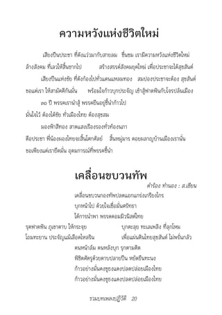 ความหวังแห่งชีวิตใหม่
          เสียงปืนประชา ที่ดังแว่วมากับสายลม ชื่นชม เรามีความหวังแห่งชีวิตใหม่
ล้างสังคม ที่เลวให้สิ้นซากไป           สร้างสรรค์สังคมยุคใหม่ เพื่อประชาจะได้สุขสันต์
         เสียงปืนแห่งชัย ที่ดังก้องไปทั่วแดนแหลมทอง สมปองประชาจะต้อง สุขสันต์
ขอแต่เรา ให้สามัคคีกันมั่น พร้อมใจก้าวบุกประจัญ เข้าสู้ฟาดฟันกับโจรปล้นเมือง
         ๓๐ ปี พรรคเรานำาสู้ พรรคยืนอยู่ชี้นำาก้าวไป
มั่นใจไว้ ต้องได้ชัย ทั่วเมืองไทย ต้องสุขสม
         มองฟ้าสีทอง สาดแสงเรืองรองทั่วท้องนภา
คือประชา พี่น้องผองไทยจะสิ้นโศกศัลย์ สิ้นหมู่มาร คอยผลาญบ้านเมืองเรานั่น
ขอเพียงแต่เรายึดมั่น อุดมการณ์ที่พรรคชี้นำา


                        เคลื่อนขบวนทัพ
		                                                          คำ�ร้อง	ทำ�นอง	:	ส.เขียน
                      เคลื่อนขบวนกองทัพปลดแอกแกร่งเกรียงไกร
                      บุกหน้าไป ด้วยใจเชื่อมั่นศรัทธา
                      ใต้การนำาพา พรรคคอมมิวนิสต์ไทย
รุดฟาดฟัน ภูเขาดาบ ให้กระจุย                   บุกตะลุย ทะเลเพลิง ที่ลุกโหม
โถมทะยาน ประจัญแม้เลือดไหลริน                  เพื่อแผ่นดินไทยสุขสันต์ ไม่พรั่นกลัว
                      คนหน้าล้ม คนหลังบุก รุกตามติด
                      พิชิตศัตรูด้วยดาบปลายปืน หยัดยืนทะนง
                      ก้าวอย่างมั่นคงชูธงแดงปลดปล่อยเมืองไทย
                      ก้าวอย่างมั่นคงชูธงแดงปลดปล่อยเมืองไทย

                               รวมบทเพลงปฏิวัติ 20
 