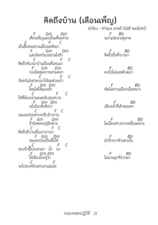 คิดถึงบ้าน (เดือนเพ็ญ)
                                            คำ�ร้อง	-	ทำ�นอง	น�ยผี	(อัสนี	พลจันทร์)
            F       Gm          Dm                         F Bb
         เดือนเพ็ญแสงเย็นเห็นอร่าม                      นภาแจ่มนวลดูงาม
      C                 F       C
เย็นชื่นหนอยามเมื่อลมพัดมา
          F         Gm            Dm                      F            Bb
         แสงจันทร์นวลชวนใจข้า                          คิดถึงถิ่นที่จากมา
            C                   F C
คิดถึงท้องนาบ้านเรือนที่เคยเนา
           F Gm Dm                                       F           Bb
         กองไฟสุมควายตามคอก                            คงยังไม่มอดดับดอก
                C               F C
จันทร์เอ๋ยช่วยบอกให้ลมช่วยเป่า
          F Gm Dm                                          F               Bb
         โหมไฟให้แรงเข้า                               พัดไล่ความเยือกเย็นหนาว
           C                  F C
ให้พี่น้องเรานอนหลับอุ่นสบาย
            F Gm Dm                                          F            Bb
         เรไรร้องดังฟังว่า                             เสียงเจ้าที่เฝ้าคอยหา
             C               F C
ลมเอยช่วยพากระซิบข้างกาย
          F Gm             Dm                               F                Bb
         ข้ายังคอยอยู่มิหน่าย                          ไม่เลือนห่างจากเคลื่อนคลาย
          C                F C
คิดถึงมิวายเมื่อเราจากมา
             F Gm Dm                                      F           Bb
         ลมเอยช่วยเป็นสื่อให้                          นำารักจากห้วงดวงใจ
           C                   F C
ของข้านี้ไปบอกเขา น้ำา นา
          F Gm Dm                                          F          Bb
         ให้เมืองไทยรู้ว่า                             ไม่นานลูกที่จากมา
          C                 F
จะไปซบหน้าแทบอกแม่เอ๋ย




                               รวมบทเพลงปฏิวัติ 21
 