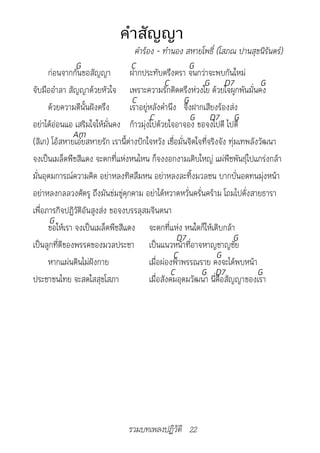 คำาสัญญา
                                   คำ�ร้อง	-	ทำ�นอง	สห�ยโพธิ์	(โสภณ	ป�นสุขนิรันดร์)
                G                 C                     G
      ก่อนจากกันขอสัญญา          ฝากประทับตรึงตรา จนกว่าจะพบกันใหม่
                                               C             G D7                 G
จับมืออำาลา สัญญาด้วยหัวใจ เพราะความรักติดตรึงห่วงใย ด้วยใจผูกพันมั่นคง
                                  C                   G
      ด้วยความดีนั้นฝังตรึง      เราอยู่หลังคำานึง จึงฝากเสียงร้องส่ง
                                         C              G D7 G
อย่าได้อ่อนแอ เสริมใจให้มั่นคง ก้าวมุ่งไปด้วยใจอาจอง ขอจงไปดี ไปดี
               Am
(ลิเก) โอ้สหายเอ๋ยสหายรัก เรานี้ต่างปักใจหวัง เชื่อมั่นจิตใจที่จริงจัง ทุ่มเทพลังวัฒนา
จงเป็นเมล็ดพืชสีแดง จะตกที่แห่งหนไหน ก็จงงอกงามเติบใหญ่ แผ่พืชพันธุ์ไปแกร่งกล้า
มั่นอุดมการณ์ความคิด อย่าหลงทิศลืมหน อย่าหลงละทิ้งมวลชน บากบั่นอดทนมุ่งหน้า
อย่าหลงกลลวงศัตรู ถึงมันข่มขู่คุกคาม อย่าได้หวาดหวั่นครั่นคร้าม โถมไปดั่งสายธารา
เพื่อภารกิจปฏิวัติอันสูงส่ง ขอจงบรรลุสมจินตนา
       G
      ขอให้เรา จงเป็นเมล็ดพืชสีแดง จะตกที่แห่ง หนใดก็ให้เติบกล้า
                                                   D7                   G
เป็นลูกที่ดีของพรรคของมวลประชา เป็นแนวหน้าที่อาจหาญชาญชัย
                                                  C               G
      หากแผ่นดินไม่ฝังกาย                เมื่อผ่องฟ้าพรรณราย คงจะได้พบหน้า
                                                 C          G D7                 G
ประชาชนไทย จะสดใสสุขโสภา                 เมื่อสังคมอุดมวัฒนา นี่คือสัญญาของเรา




                                 รวมบทเพลงปฏิวัติ 22
 