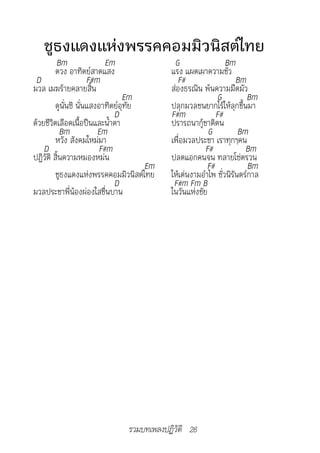 ชูธงแดงแห่งพรรคคอมมิวนิสต์ไทย
         Bm               Em               G                  Bm
        ดวง อาทิตย์สาดแสง                 แรง แผดเผาความชั่ว
 D                   F#m                     F#                   Bm
มวล เมฆร้ายคลายสิ้น                       ส่องธรณิน พ้นความมืดมัว
                                Em                        G           Bm
        ดูนั่นซิ นั่นแสงอาทิตย์อุทัย      ปลุกมวลชนยากไร้ให้ลุกขึ้นมา
                             D            F#m             F#
ด้วยชีวิตเลือดเนื้อปืนและน้ำาตา           ปรารถนากู้ชาติตน
           Bm           Em                             G           Bm
        หวัง สังคมใหม่มา                  เพื่อมวลประชา เราทุกๆคน
    D                   F#m                           F#             Bm
ปฏิวัติ สิ้นความหมองหม่น                  ปลดแอกคนจน ทลายโซ่ตรวน
                                     Em                F#             Bm
        ชูธงแดงแห่งพรรคคอมมิวนิสต์ไทย     ให้เด่นงามอำาไพ ชั่วนิรันดร์กาล
                             D             F#m Fm B
มวลประชาพี่น้องผ่องใสชื่นบาน              ในวันแห่งชัย




                              รวมบทเพลงปฏิวัติ 26
 