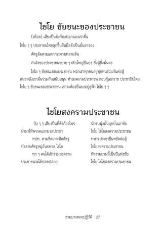 ไชโย ชัยชนะของประชาชน
       (สร้อย) เสียงปืนดังก้องปลุกผองเราตื่น
ไชโย ๆ ๆ ประชาชนไทยลุกขึ้นยืนมือจับปืนมั่นอาจอง
       ศัตรูล้มตายแตกกระจายทลายล้น
       กำาลังของประชาชนขยาย ๆ เติบใหญ่ยืนยง ยิ่งสู้ยิ่งมั่นคง
       ไชโย ๆ ชัยชนะของประชาชน พวกเราทุกคนอยู่ทุกหนร่วมกันต่อสู้
แนวหลังเรามั่นร่วมกันสนับสนุน ทำาสงครามประชาชน กอบกู้เอกราช ประชาธิปไตย
ไชโย ๆ ชัยชนะของประชาชน เราจะต้องยืนยงอยู่คู่ฟ้า ไชโย ๆ ๆ



                 ไชโยสงครามประชาชน
        ปัง ๆ ๆ เสียงปืนที่ดังก้องไพร       นักรบมุ่งมั่นบุกบั่นเอาชัย
นำามาให้พรรคและมวลประชา                     ไชโย ไชโยสงครามประชาชน
       ทปท. ตามชิดเกาะติดศัตรู              ทหารประชายืนหยัดต่อสู้
ทำาลายศัตรูหมู่อันธพาล ไชโย                 ไชโยสงครามประชาชน
       ทุก ๆ คนได้เข้าร่วมสงคราม            ฟ้างามยามนี้เป็นปีแห่งชัย
ประชาชนจะได้ปลดปล่อย                        ไชโย ไชโยสงครามประชาชน




                              รวมบทเพลงปฏิวัติ 27
 