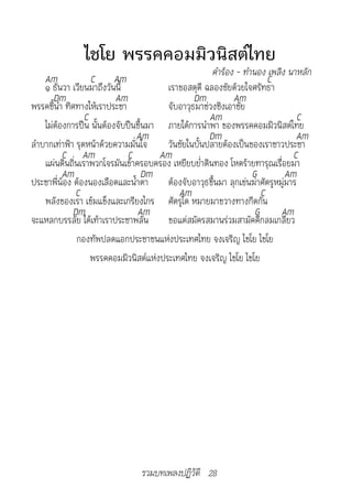 ไชโย พรรคคอมมิวนิสต์ไทย
                                                      คำ�ร้อง	-	ทำ�นอง	เพลิง	น�หลัก
    Am             C Am                                                 C
    ๑ ธันวา เวียนมาถึงวันนี้            เราขอสดุดี ฉลองชัยด้วยใจศรัทธา
       Dm                 Am                    Dm           Am
พรรคชี้นำา ทิศทางให้เราประชา            จับอาวุธมาช่วงชิงเอาชัย
                 C                                   Am                           C
    ไม่ต้องการปืน นั้นต้องจับปืนขึ้นมา ภายใต้การนำาพา ของพรรคคอมมิวนิสต์ไทย
                                Am                   Dm                          Am
ลำาบากเท่าฟ้า รุดหน้าด้วยความมั่นใจ     วันชัยในบั้นปลายต้องเป็นของเราชาวประชา
          C Am               C        Am                                        C
    แผ่นดินถิ่นเราพวกโจรมันเข้าครอบครอง เหยียบย่ำาดินทอง โหดร้ายทารุณเรื่อยมา
          Am                       Dm                              G          Am
ประชาพี่น้อง ต้องนองเลือดและน้ำาตา      ต้องจับอาวุธขึ้นมา ลุกเข่นฆ่าศัตรูหมู่มาร
              C                            Am                         C
    พลังของเรา เข้มแข็งและเกรียงไกร ศัตรูใด หมายมาขวางทางกีดกัน
             Dm                 Am                                  G       Am
จะแหลกบรรลัย ใต้เท้าเราประชาพลัน        ขอแต่สมัครสมานร่วมสามัคคีกลมเกลียว
              กองทัพปลดแอกประชาชนแห่งประเทศไทย จงเจริญ ไชโย ไชโย
                   พรรคคอมมิวนิสต์แห่งประเทศไทย จงเจริญ ไชโย ไชโย




                                รวมบทเพลงปฏิวัติ 28
 