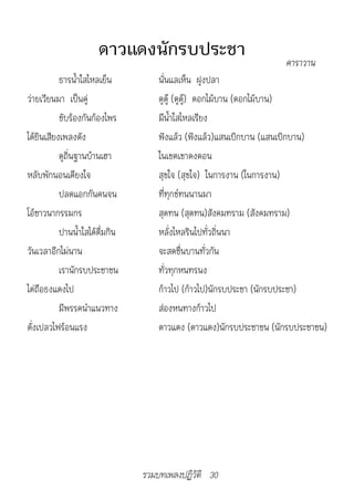 ดาวแดงนักรบประชา                             ค�ร�ว�น
           ธารน้ำาใสไหลเย็น          นั่นแลเห็น ฝูงปลา
ว่ายเวียนมา เป็นคู่                  ดูดู๊ (ดูดู๊) ดอกไม้บาน (ดอกไม้บาน)
           ขับร้องกันก้องไพร         มีน้ำาใสไหลเรียง
ได้ยินเสียงเพลงดัง                   ฟังแล้ว (ฟังแล้ว)แสนเบิกบาน (แสนเบิกบาน)
           ดูถิ่นฐานบ้านเฮา          ในเขตเขาดงดอน
หลับพักนอนเคียงใจ                    สุขใจ (สุขใจ) ในการงาน (ในการงาน)
           ปลดแอกกันคนจน             ที่ทุกข์ทนนานมา
โอ้ชาวนากรรมกร                       สุดทน (สุดทน)สังคมทราม (สังคมทราม)
           ปานน้ำาใสได้ดื่มกิน       หลั่งไหลรินไปทั่วถิ่นนา
วันเวลาอีกไม่นาน                     จะสดชื่นบานทั่วกัน
           เรานักรบประชาชน           ทั่วทุกหนทรนง
ไต่ถือธงแดงไป                        ก้าวไป (ก้าวไป)นักรบประชา (นักรบประชา)
           มีพรรคนำาแนวทาง           ส่องหนทางก้าวไป
ดั่งเปลวไฟร้อนแรง                    ดาวแดง (ดาวแดง)นักรบประชาชน (นักรบประชาชน)




                                 รวมบทเพลงปฏิวัติ 30
 