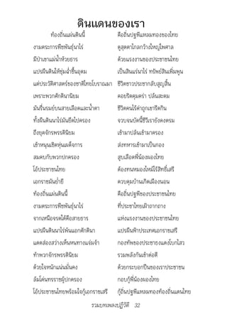 ดินแดนของเรา
          ท้องถิ่นแผ่นดินนี้        คือถิ่นปฐพีแหลมทองของไทย
งามตระการพืชพันธุ์นาไร่             ดูสุดตาไกลกว้างใหญ่ไพศาล
มีป่าเขาแม่น้ำาห้วยธาร              ด้วยแรงงานของประชาชนไทย
แปรผืนดินให้ชุ่มฉ่่ำาชื้นอุดม       เป็นสินแร่นาไร่ ทรัพย์สินเพิ่มพูน
แต่ประวัติศาสตร์ของชาติไทยโบราณมา   ชีวิตชาวประชากลับสูญสิ้น
เพราะพวกศักดินานิยม                 คอยริดคุมคร่า ปล้นสะดม
มันรื่นรมย์บนสายเลือดและน้ำาตา      ชีวิตคนไร้ค่าถูกเขารีดกิน
ทั้งผืนดินนาไร่มันยึดไปครอง         จวบจนบัดนี้ชีวีเรายังคงตรม
ถึงยุคจักรพรรดินิยม                 เข้ามาปล้นเข้ามาครอง
เข้าหนุนเชิดหุ่นเผด็จการ            ส่งทหารเข้ามาเป็นกอง
สมคบกับพวกปกครอง                    สูบเลือดพี่น้องผองไทย
โอ้ประชาชนไทย                       ต้องทนหมองไหม้ไร้สิทธิ์เสรี
เอกราชมันย่ำายี                     ควบคุมบ้านเกิดเมืองนอน
ท้องถิ่นแผ่นดินนี้                  คือถิ่นปฐพีของประชาชนไทย
งามตระการพืชพันธุ์นาไร่             ที่ประชาไทยเฝ้าถากถาง
จากเหนือจรดใต้คือสายธาร             แห่งแรงงานของประชาชนไทย
แปรผืนดินนาไร่พ้นแอกศักดินา         แปรผืนฟ้าประเทศเอกราชเสรี
แดดส่องสว่างเห็นหนทางแจ่มจ้า        กองทัพของประชาธงแดงโบกไสว
ท้าพวกจักรพรรดินิยม                 รวมพลังกันเข้าต่อตี
ด้วยใจหนักแน่นมั่นคง                ด้วยกระบอกปืนของเราประชาชน
ล้มโค่นทรราชผู้ปกครอง               กอบกู้พี่น้องผองไทย
โอ้ประชาชนไทยพร้อมใจกู้เอกราชเสรี   กู้ถิ่นปฐพีแหลมทองท้องถิ่นแดนไทย
                        รวมบทเพลงปฏิวัติ 32
 