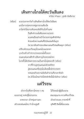 เดินทางไกลใต้ตะวันสีแดง
		                                            คำ�ร้อง	ทำ�นอง	:	สุรชัย	จันทิม�ธร
(สร้อย) มวลประชาพากันก้าวเดินเดินทางไกลใต้ตะวันสีแดง
        แรงใจกายทุ่มทลายหมู่มารนานเพียงใด
        เราไม่กลัวไม่เกรงฟังเพลงชัยซิก้องไปทั่วแดน
                    ปืนศึกคำารามนั่นคือสงครามประชา
                    มวลชนเรือนล้านปักใจประหารขุนศึกศักดินา
                    ด้วยเพลิงความแค้นที่ยังอัดแน่นฝังในอุรา
                    (พ.)เอาเลือดร้ายของมันมาแผ่แด่วีรชนเดือนตุลา (สร้อย)
        เปรียบดังกองเกวียนมุ่งไปแดนไกลแปลกตา
        บุกเบิกสร้างทำาปราบปวงอธรรมไม่รั้งรอรา
        ธงแดงเด่นฉานฮึกห้าวเหิมหาญด้วยพรรคนำาพา
        โบกพริ้วโต้ภยันตรายขบวนเป็นสายไปสุดขอบฟ้า (สร้อย)
                    จากที่ราบสูงทุ่งแดงแฝงด้วยศรัทธา
                    สู่ดอยแดนเหนืออุ่นไอเลือดเนื้อนักรบประชา
                    จรดแดนด้ามขวานเข้มข้นตำานานเทือกเขาพับผ้า
                    (พ.)ถั่งโถมโหมกำาลังไฟหลักชัยนั้นใกล้เข้ามา (สร้อย)

                                แด่วีรชน
             เจ้าจากไปเพื่อชาวไทยทุก ๆ คน      โอ้วีรชนนักสู้ผู้เรืองนาม
     ผองเราอยู่ จะต่อสู้ไม่เกรงขาม             สนองคุณงาม ความดีของวีรชน
            มาพวกเรา เจ้าหนุ่มสาวเอย           เจ้าอย่าละเลย ภาระหน้าที่
     สร้างสรรค์แดนไทย ก้าวไกลสู่เสรี           อุทิศชีวี ชีพนี้เพื่อมวลชน

                            รวมบทเพลงปฏิวัติ 33
 