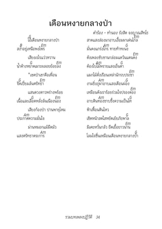 เดือนหงายกลางป่า
                                               คำ�ร้อง	-	ทำ�นอง	รังสิต	จงญ�ณสิทโธ
          G                                                                Em
         โอ้เดือนหงายกลางป่า              สาดแสงส่องมาอาบเงื้อมผาเด่นไกล
   B              Em                                  Am             G
สง่าอยู่เหนือพงไพร                        มั่นคงแกร่งไกร ทายท้าทะนง
                                                                          Em
         เสียงเรไรแว่วหวาน                ดังเพลงขับขานกล่อมแคว้นแดนดง
           G                Em                   Am               G
น้ำาค้างหยาดเผาะผลอยย้อยลง                ต้องใบไม้พรายแสงเย็นตา
                                                                        Em
         *เขตป่าเขาคือเพื่อน              แมกไม้ดั่งเรือนเหล่านักรบประชา
 G               Em                                Am                G
จิตเปี่ยมล้นศรัทธา                        งามยิ่งภูผาอาบแสงเดือนผ่อง
                                                                         Em
         แสนดวงดาวพร่างพร้อย              เหมือนดังเราร้อยร่วมใจปรองดอง
            G              Em                      Am                   G
เนื้อและเลือดหลั่งล้นเนืองนอง             อาบดินทองซาบซึ้งความเป็นไท
         เสียงก้องป่า ปานพายุโหม          ฟ้าเฟื้อนดินไหว
      Am                                                              G
ประกาศความมั่นใจ                          เชิดหน้าสดใสหยัดเย้ยภัยพาล
                                                                     Em
         ม่านหมอกแม้มืดมัว                มิเคยหวั่นกลัว ยืดเยื้อยาวนาน
                 Am                                                        G
แสงศรัทธาตระการ                           โลมใจชื่นเหมือนเดือนหงายกลางป่า




                               รวมบทเพลงปฏิวัติ 34
 