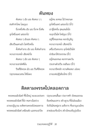 ตันหยง
            ตันหยง ๆ เอิง เอย ตันหยง ๆ ๆ              อยู่ไหน ละหนอ โอ้ว่าดอกแค
   ฝนฟ้าห่าโหม โลมภูแว                                ลูกไฟยิ่งแพร่ แผ่ออกไป (ซ้ำา)
            ยิ่งกดยิ่งดัน เอิง เอย ยิ่งกด ยิ่งดัน     เราสู้ไม่พรั่น สุดแสนมั่นใจ
   ลูกไฟยิ่งแพร่ แผ่ออกไป                             จะลุกเป็นไฟ ไหม้ภูแว (ซ้ำา)
            ตันหยง ๆ เอิงเอย ตันหยง ๆ                 อยู่ที่ไหนละหนอ ดอกอัญชัญ
   เสียงปืนแตกแล้ว ไม่พรึงพรั่น                       พวกเรากระหน่ำา เสียหนำาใจ
            ตั้งต้นทำาลาย เอิง เอย ตั้งต้นทำาลาย      เครื่องบินทะลาย ลุกไหม้เป็นไฟ
   พวกเรากระหน่ำา เสียหนำาใจ                          นำาชัยมาให้ประชาชน (ซ้ำา)
            ตันหยง ๆ เอิง เอย ตันหยง ๆ                อยู่ไหนละหนอ ดอกทานตะวัน
   พวกเราจะสามัคคีมั่น                                ประสานด้วยปืน จนยืนยง (ซ้ำา)
            ปืนที่มีพรรค เอิง เอย ปืนที่มีพรรค        พวกเรายึดหลัก ความคิดเหมา เจ๋อตง
   ปลุกระดมมวลชน ให้มั่นคง                            อาจองต่อสู้กู้เมืองไทย (ซ้ำา)



                 ติดตามพรรคไปตลอดกาล
  พรรคคอมมิวนิสต์ ที่ยิ่งใหญ่ ของมวลประชา           ปลุกมวลชนขึ้นมา ประกาศท้า สังคมอธรรม
พรรคคอมมิวนิสต์ ชี้นำา หนทางใสสว่าง                 ยืนหยัดแนวทาง สร้างฐาน ที่มั่นล้อมเมือง
เราขอปฏิญาณ จะติดตามพรรคไปตลอดกาล                   จับปืนโค่นหมู่มาร เผด็จการ ที่ผลาญมวลไทย
พรรคคอมมิวนิสต์ เหมือนดัง แสงทองอำาไพ               สาดส่องเกรียงไกร สร้างไทยเจริญรุ่งเรือง


                                      รวมบทเพลงปฏิวัติ 36
 