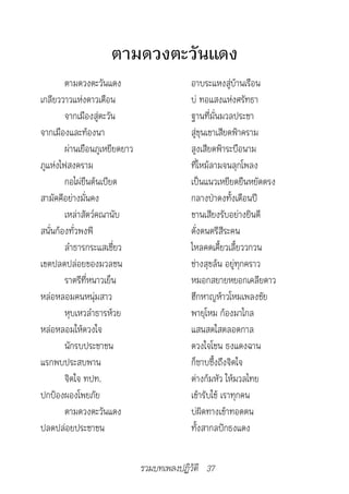 ตามดวงตะวันแดง
        ตามดวงตะวันแดง                     อาบระแหงสู่บ้านเรือน
เกลียววาวแห่งดาวเดือน                      บ่ ทอแสงแห่งศรัทธา
        จากเมืองสู่ตะวัน                   ฐานที่มั่นมวลประชา
จากเมืองและท้องนา                          สู่ขุนเขาเสียดฟ้าคราม
        ผ่านเยือนภูเหยียดยาว               สูงเสียดฟ้าระบือนาม
ภูแห่งไฟสงคราม                             ที่ไหม้ลามจนลุกโพลง
        กอไผ่ยืนต้นเบียด                   เป็นแนวเหยียดยืนหยัดตรง
สามัคคีอย่างมั่นคง                         กลางป่าดงทั้งเดือนปี
        เหล่าสัตว์คณานับ                   ขานเสียงรับอย่างยินดี
สนั่นก้องทั่วพงพี                          ดั่งดนตรีสีระคน
        ลำาธารกระแสเชี่ยว                  ไหลคดเคี้ยวเลี้ยววกวน
เขตปลดปล่อยของมวลชน                        ช่างสุขล้น อยู่ทุกคราว
        ราตรีที่หนาวเย็น                   หมอกสยายหยอกเคลียดาว
หล่อหลอมคนหนุ่มสาว                         ฮึกหาญห้าวโหมเพลงชัย
        หุบเหวลำาธารห้วย                   พายุโหม ก้องมาไกล
หล่อหลอมให้ดวงใจ                           แสนสดใสตลอดกาล
        นักรบประชาชน                       ดวงใจโชน ธงแดงฉาน
แรกพบประสบพาน                              ก็ซาบซึ้งถึงจิตใจ
        จิตใจ ทปท.                         ต่างก้มหัว ให้มวลไทย
ปกป้องผองโพยภัย                            เข้ารับใช้ เราทุกคน
        ตามดวงตะวันแดง                     บ่ผิดทางเข้าทอดตน
ปลดปล่อยประชาชน                            ทั้งสากลปักธงแดง


                               รวมบทเพลงปฏิวัติ 37
 