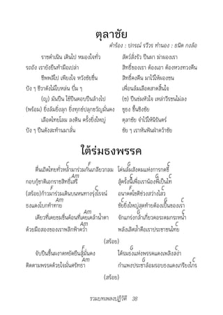 ตุลาชัย
	                                           คำ�ร้อง	:	ปกรณ์	รวีวร	ทำ�นอง	:	ธนิต	กงล้อ
        ราชดำาเนิน เดินไป หมองใจทั่ว               สัตว์สั่งรัว ปืนผา ฆ่าผองเรา
รถถัง เรายังยืนท้ามือเปล่า                         สิทธิ์ของเรา ต้องเอา ต้องหวงทวงคืน
        ชีพพลีไป เพียงใจ หวังชัยชื่น               สิทธิ์คงคืน มาไว้ให้ผองชน
ปัง ๆ ชีวาดังไม้ใบหล่น บึ่ม ๆ                      เพื่อนล้มเลือดสาดสิ้นใจ
        (ญ) มันปืน ใช้ปืนตอบปืนล้างไป              (ช) ปืนข่มหัวใจ เหล่าวีรชนไม่ลง
(พร้อม) ยิ่งล้มยิ่งลุก ยิ่งทุกข์ปลุกขวัญมั่นคง ชูธง ขึ้นชิงชัย
        เลือดไทยโลม ลงดิน ครั้งยิ่งใหญ่            ตุลาชัย จำาไว้ให้นิรันดร์
ปัง ๆ ปืนดังสะท้านมาลั่น                           ชัย ๆ เราหันฟันฝ่าคว้าชัย

                           ใต้ร่มธงพรรค
                     C          F                     G                       C
     ตื่นเถิดไทยทั่วหล้ามาร่วมกันเกลียวกลม โค่นล้มสังคมแห่งการกดขี่
                        Am                             C              G C
กอบกู้ชาติเอกราชสิทธิ์เสรี                     สู้ครั้งนี้เพื่อเราน้องพี่เป็นไท
              F                    C                   F                  C
(สร้อย)ก้าวมาร่วมเดินบนหนทางรุ่งโรจน์ อนาคตโชติช่วงสว่างไสว
                Am                               C                          G     C
ธงแดงโบกท้าทาย                                 ชัยยิ่งใหญ่สุดท้ายต้องเป็นของเรา
                               Am                           G                     C
     เคียวที่เคยขมขื่นค้อนที่เคยเคล้าน้ำาตา จักแกร่งกล้าเกี่ยวคอระดมกระหน่ำา
                            Am                                                  C
ด้วยมือสองของเราพลิกฟ้าคว่ำา                   พลังเลิศล้ำาคือเราประชาชนไทย
                                         (สร้อย)
                              F                        G                        C
     จับปืนขึ้นผงาดหยัดยืนสู้มั่นคง            ใต้รมธงแห่งพรรคแดงเพลิงสง่า
                              Am                                G                   C
ติดตามพรรคด้วยใจมั่นศรัทธา                     กำาแพงประชาล้อมรอบธงแดงเกรียงไกร
                                         (สร้อย)

                               รวมบทเพลงปฏิวัติ 38
 