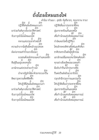ถั่งโถมโหมแรงไฟ
	                                   คำ�ร้อง	ทำ�นอง	:	สุรชัย	จันทิม�ธร,	ทองกร�น	ท�น�
              Em G                Em                           C          Em
         ปฏิวัติโค่นล้มสังคมแบบเก่า               ปฏิวัติเพื่อเราประชาชาติไทย
                   G          Em                                   C      Em
มาร่วมกันดันกงล้อประวัติศาสตร์                    สู่เอกราชจริงแท้และสดใส
               C          Em                                            B7 Em
จับอาวุธถั่งโถมโหมแรงไฟ                           เพื่อก้าวไกลแห่งสังคมอุดมการณ์
                          G Em                                    C Em
         ทหารแห่งประชาทำาหน้าที่                  กำาจัดเหล่าไพรีปฏิกิริยา
                       G          Em                                    C        Em
ความลำาบากนั่นคือมิตรล้างอุปสรรค                  โค่นจักรพรรดิฟาสซิสต์และศักดินา
                  C          Em                                        B7 Em
มันก่อกรรมทำาร้ายเราเรื่อยมา                      ชาติประชาเป็นดังผู้พลีกรรม
                                G         Em                            C         Em
         มวลชนดั่งผนังทองแดงกำาแพงเหล็ก เอกลักษณ์นี่แหละหนาใช่คนต้อยต่ำา
             G Em                                                     C      Em
คือผู้ยืนอยู่ยงคงทนยิ่ง                           ทุกอย่างสิ่งผลิตผลมวลชนทำา
                     C         Em                                B7         Em
เรานักรบแห่งประชามาก้าวนำา                        มือจับกำาปืนกล้าประกาศชัย
                           C           Em                             C Em
         อำานาจรัฐจักได้มาด้วยกระบอกปืน           ปืนต่อปืนมันยิงมาเรายิงไป
                 C Em                                                C        Em
ติดอาวุธความคิดพิชิตศึก                           ปลุกสำานึกปลุกกายและปลุกใจ
                        G          Em                             C          Em
         ให้ปฏิวัติโค่นล้มสังคมแบบเก่า            ให้ปฏิวัติเพื่อเราประชาชาติไทย
                    G           Em                                 C      Em
มาร่วมกันดันกงล้อประวัติศาสตร์                    สู่เอกราชจริงแท้และสดใส
             C          Em                                    B7         Em
จับอาวุธถั่งโถมโหมแรงไฟ                           เพื่อก้าวไกลแห่งสังคมอุดมการณ์
             C          Em                                    B7         Em
จับอาวุธถั่งโถมโหมแรงไฟ                           เพื่อก้าวไกลแห่งสังคมอุดมการณ์




                               รวมบทเพลงปฏิวัติ 39
 