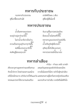 ทหารกับประชาชน
          กองทหารกับประชาชน                   สามัคคีเป็นคน ๆ เดียว
  ดูซิโลกนี้ใครจะต้านได้                      ดูซิใครสู้ได้ในโลกนี้

                          ทหารประชาชน
           C
          เราเป็นทหารของประชา                 จับอาวุธขึ้นมาปลดปล่อยไทย
                         Dm                           G              Dm
  จะอยู่ป่าอยู่เขาลำาเนาไพร                   มือของเราจะไม่ทอดทิ้งปืน
                  C
          ในป่าเขาเราถือว่าเป็นบ้าน           ทหารหาญของประชาถ้วนหน้าชื่น
                                 Dm            G                     Dm
  ความเป็นธรรมอยู่กับเราทุกวันคืน             เราจะยืนหยัดสู้เพื่อประชา
                 C             Am                      C
          ต่อพี่น้องประชาเรารักยิ่ง           อุทิศทุกสิ่งรับใช้มวลประชา
                        Dm                                       G      C
  ต่อศัตรูสู้ไม่ถอยทุกเวลา                    ทหารประชาชนไทยใจอาจอง


                         ทหารลำาเลียง
                                                    คำ�ร้อง	-	ทำ�นอง	เพลิง	น�หลัก
เทือกเขาภูพานสูงตะหง่านยอดยืนทะนง เขตแคว้นแดนดงสูงสลับซับซ้อนดอนไพร
ห้วยน้ำาลำาธาร ไหลผ่านผนทางแสนไกล ยากเย็นไม่เคยหวั่นไหว จะปักใจสู้ทนลำาเลียง
เหงื่อไหลโทรมกาย เช้ายันบ่ายทั้งคืนและวัน แดดฝนทนทานสู้ไม่หวั่นชายหญิงพร้อมเพรียง
พรรคและประชาให้เรามาขนส่งเสบียง           แนวรบด้านการลำาเลียง จะหยัดยืนไม่มีท้อใจ




                               รวมบทเพลงปฏิวัติ 41
 