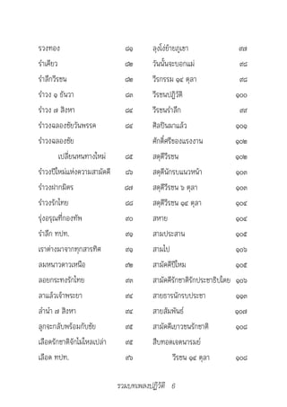 รวงทอง                         ๘๑      ลุงโง่ย้ายภูเขา                 ๙๗
รำาเคียว                       ๘๒      วันนั้นจะบอกแม่                 ๙๘
รำาลึกวีรชน                    ๘๒      วีรกรรม ๑๔ ตุลา                 ๙๘
รำาวง ๑ ธันวา                  ๘๓      วีรชนปฏิวัติ                   ๑๐๐
รำาวง ๗ สิงหา                  ๘๔      วีรชนรำาลึก                     ๙๙
รำาวงฉลองชัยวันพรรค            ๘๔      ศิลปินมาแล้ว                   ๑๐๑
รำาวงฉลองชัย                           ศักดิ์ศรีของแรงงาน             ๑๐๒
         เปลี่ยนหนทางใหม่      ๘๕      สดุดีวีรชน                     ๑๐๒
รำาวงปีใหม่แห่งความสามัคคี     ๘๖      สดุดีนักรบแนวหน้า              ๑๐๓
รำาวงฝากมิตร                   ๘๗      สดุดีวีรชน ๖ ตุลา              ๑๐๓
รำาวงรักไทย                    ๘๘      สดุดีวีรชน ๑๔ ตุลา             ๑๐๔
รุ่งอรุณที่กองทัพ              ๙๐      สหาย                           ๑๐๔
รำาลึก ทปท.                    ๙๑      สามประสาน                      ๑๐๕
เราต่างมาจากทุกสารทิศ          ๙๑      สามไป                          ๑๐๖
ลมหนาวดาวเหนือ                 ๙๒      สามัคคีปีใหม                   ๑๐๕
ลอยกระทงรักไทย                 ๙๓      สามัคคีรักชาติรักประชาธิปไตย   ๑๐๖
ลาแล้วเจ้าพระยา                ๙๔      สายธารนักรบประชา               ๑๑๓
ลำานำา ๗ สิงหา                 ๙๔      สายสัมพันธ์                    ๑๐๗
ลูกจะกลับพร้อมกับชัย           ๙๕      สามัคคีเยาวชนรักชาติ           ๑๐๘
เลือดรักชาติจักไม่ไหลเปล่า     ๙๕      สืบทอดเจตนารมย์
เลือด ทปท.                     ๙๖               วีรชน ๑๔ ตุลา         ๑๐๘

                             รวมบทเพลงปฏิวัติ 6
 