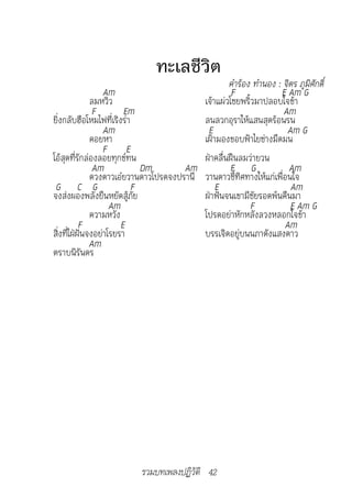 ทะเลชีวิต
	                                                 คำ�ร้อง	ทำ�นอง	:	จิตร	ภูมิศักดิ์	
                  Am                               F              E Am G
              ลมหวิว                      เจ้าแผ่วโชยพริ้วมาปลอบใจข้า
               F        Em                                         Am
ยิ่งกลับฮือโหมไฟที่เริงร่า                ลนลวกอุราให้แสนสุดร้อนรน
                  Am                       E                        Am G
              คอยหา                       เฝ้ามองขอบฟ้าไยช่างมืดมน
                  F E
โอ้สุดที่รักล่องลอยทุกข์ทน                ฝ่าคลื่นฝืนลมว่ายวน
               Am            Dm       Am          F G                Am
              ดวงดาวเอ๋ยวานดาวโปรดจงปรานี วานดาวชี้ทิศทางให้แก่เพื่อนใจ
 G C G                     F                  E                       Am
จงส่งผองพลังยืนหยัดสู้ภัย                 ฝ่าฟันจนเขามีชัยรอดพ้นคืนมา
                    Am                                   F           E Am G
              ความหวัง                    โปรดอย่าหักหลังลวงหลอกใจข้า
           F           E                                           Am
สิ่งที่ใฝ่ฝันจงอย่าโรยรา                  บรรเจิดอยู่บนนภาดังแสงดาว
              Am
ตราบนิรันดร




                          รวมบทเพลงปฏิวัติ 42
 