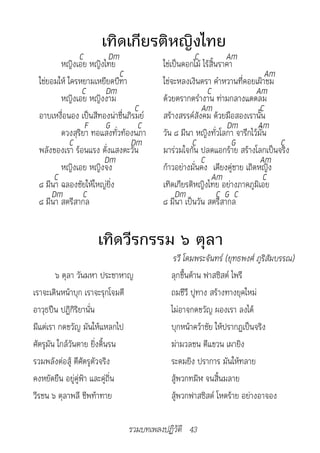 เทิดเกียรติหญิงไทย
              C        Dm                         C           Am
        หญิงเอย หญิงไทย                ใช่เป็นดอกไม้ ไร้สิ้นราคา
                           C                                              Am
 ใช่ยอมให้ ใครหยามเหยียดบีฑา           ใช่จะหลงเงินตรา คำาหวานที่คอยเฝ้าชม
               C      Dm                               C               Am
        หญิงเอย หญิงงาม                ด้วยตรากตรำางาน ท่ามกลางแดดลม
                                 C                  Am                  C
 อาบเหงื่อนอง เป็นสีทองน่าชื่นภิรมย์   สร้างสรรค์สังคม ด้วยมือสองเรานั้น
                F G               C                            Dm      Am
        ดวงสุริยา ทอแสงทั่วท้องนภา     วัน ๘ มีนา หญิงทั่วโลกา จารึกไว้มั่น
            C                  Dm                C              G            C
 พลังของเรา ร้อนแรง ดั่งแสงตะวัน       มาร่วมใจกัน ปลดแอกร้าย สร้างโลกเป็นจริง
                     Dm                             C                   Am
        หญิงเอย หญิงจง                 ก้าวอย่างมั่นคง เคียงคู่ชาย เถิดหญิง
      C                                                  Am               C
 ๘ มีนา ฉลองชัยให้ใหญ่ยิ่ง             เทิดเกียรติหญิงไทย อย่างภาคภูมิเอย
     Dm        C                            Dm              C G C
 ๘ มีนา สตรีสากล                       ๘ มีนา เป็นวัน สตรีสากล


                    เทิดวีรกรรม ๖ ตุลา
                                         	รวี	โดมพระจันทร์	(ยุทธพงศ์	ภูริสัมบรรณ)
        ๖ ตุลา วันมหา ประชาหาญ           ลุกขึ้นต้าน ฟาสซิสต์ ไพรี
เราจะเดินหน้าบุก เราจะรุกโจมตี           ถมชีวี ปูทาง สร้างทางยุคใหม่
อาวุธปืน ปฏิกิริยานั่น                   ไม่อาจกดขวัญ ผองเรา ลงได้
มีแต่เรา กดขวัญ มันให้แหลกไป             บุกหน้าคว้าชัย ให้ปรากฏเป็นจริง
ศัตรูมัน ใกล้วันตาย ยิ่งดิ้นรน           ฆ่ามวลชน ตีแขวน เผายิง
รวมพลังต่อสู้ ตีศัตรูตัวจริง             ระดมยิง ปราการ มันให้ทลาย
คงหยัดยืน อยู่คู่ฟ้า และคู่ถิ่น          สู้พวกทมิฬ จนสิ้นมลาย
วีรชน ๖ ตุลาพลี ชีพท้าทาย                สู้พวกฟาสซิสต์ โหดร้าย อย่างอาจอง

                              รวมบทเพลงปฏิวัติ 43
 