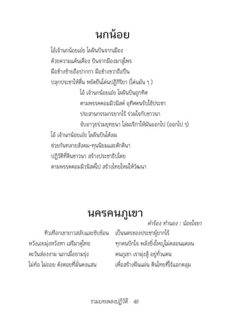 นกน้อย
          โอ้เจ้านกน้อยเอ๋ย โผผินบินจากเมือง
          ด้วยความแค้นเคือง บินจากมืองมาสู่ไพร
          มือข้างซ้ายถือปากกา มือข้างขวาถือปืน
          ปลุกประชาให้ตื่น หยัดยืนโค่นปฏิกิริยา (โค่นมัน ๆ )
                          โอ้ เจ้านกน้อยเอ๋ย โผผินบินถูกทิศ
                          ตามพรรคคอมมิวนิสต์ อุทิศตนรับใช้ประชา
                          ประสานกรรมกรยากไร้ ร่วมใจกับชาวนา
                          จับอาวุธร่วมยุทธนา ไล่มะริกาให้มันออกไป (ออกไป ๆ)
          โอ้ เจ้านกน้อยเอ๋ย โผผินบินโต้ลม
          ช่วยกันทลายสังคม-ทุนนิยมและศักดินา
          ปฏิวัติที่ดินชาวนา สร้างประชาธิปไตย
          ตามพรรคคอมมิวนิสต์ไป สร้างไทยใหม่ให้วัฒนา




                           นครคนภูเขา
                                                     คำ�ร้อง	ทำ�นอง	:	น้อยใจย�
        ทิวเทือกเขายาวสลับและซับซ้อน เป็นนครของประชาผู้ยากไร้
หวังเอยมุ่งหวังหา เสรีมาคู่ไทย       ทุกคนปักใจ พลังยิ่งใหญ่ไม่คลอนแคลน
ตะวันส่องงาม นภาเมื่อยามรุ่ง         คนภูเขา เรามุ่งสู้ อยู่ทั่วแดน
ไม่ท้อ ไม่ถอย ดังดอยที่มั่นคงแสน     เพื่อสร้างผืนแผ่น ดินไทยที่ไร้แอกคลุม



                            รวมบทเพลงปฏิวัติ 46
 