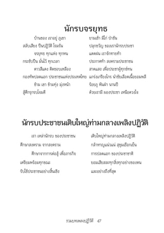 นักรบจรยุทธ
          บ้านของ เราอยู่ ภูเขา           ยามเช้า มีไก่ ป่าขัน
 สลับเสียง ปืนปฏิวัติ โรมรัน              ปลุกขวัญ ของเรานักรบประชา
          จรยุทธ ทุกแห่ง ทุกหน            แดดฝน เราจักทายท้า
 กระชับปืน มั่นไว้ ทุกเวลา                ประกาศท้า สงครามประชาชน
          ดาวสีแดง ติดขอบเหลือง           สาดแสง เพื่อประชาผู้ทุกข์ทน
 กองทัพปลดแอก ประชาชนแห่งประเทศไทย        แกร่งเกรียงไกร นำาชัยเลือดเนื้อยอมพลี
          ข้าม เขา ข้ามทุ่ง มุ่งหน้า      ร้อยภู ฟันฝ่า นานปี
 สู้ศึกรุกรบโจมตี                         ด้วยเรามี ผองประชา เหนือดวงใจ




นักรบประชาชนเติบใหญ่ทามกลางเพลิงปฏิวติ
                     ่              ั
        เรา เหล่านักรบ ของประชาชน          เติบใหญ่ท่ามกลางเพลิงปฏิวัติ
ศึกษาสงคราม จากสงคราม                      กล้าหาญแน่วแน่ สุขุมเยือกเย็น
        ศึกษาจากการต่อสู้ เพื่อภารกิจ      การปลดแอก ของประชาชาติ
เตรียมพร้อมทุกขณะ                          ยอมเสียสละทุกสิ่งทุกอย่างของตน
รับใช้ประชาชนอย่างสิ้นเชิง                 และอย่างถึงที่สุด




                              รวมบทเพลงปฏิวัติ 47
 