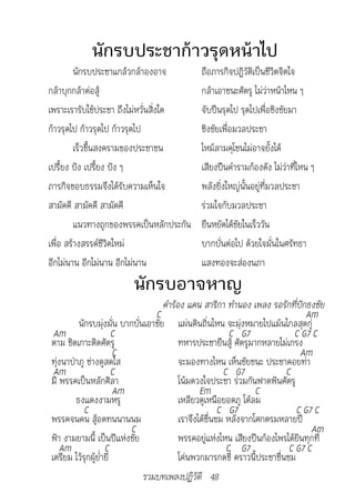 นักรบประชาก้าวรุดหน้าไป
         นักรบประชาแกล้วกล้าองอาจ              ถือภารกิจปฏิวัติเป็นชีวิตจิตใจ
กล้าบุกกล้าต่อสู้                              กล้าเอาชนะศัตรู ไม่ว่าหน้าไหน ๆ
เพราะเรารับใช้ประชา ถึงไม่หวั่นสิ่งใด          จับปืนรุดไป รุดไปเพื่อชิงชัยมา
ก้าวรุดไป ก้าวรุดไป ก้าวรุดไป                  ชิงชัยเพื่อมวลประชา
         เร็วขึ้นสงครามของประชาชน              ไหม้ลามคุโชนไม่อาจยั้งได้
เปรี้ยง ปัง เปรี้ยง ปัง ๆ                      เสียงปืนคำารามก้องดัง ไม่ว่าที่ไหน ๆ
ภารกิจชอบธรรมจึงได้รับความเห็นใจ               พลังยิ่งใหญ่นั้นอยู่ที่มวลประชา
สามัคคี สามัคคี สามัคคี                        ร่วมใจกับมวลประชา
         แนวทางถูกของพรรคเป็นหลักประกัน        ยืนหยัดได้ชัยในเร็ววัน
เพื่อ สร้างสรรค์ชีวิตใหม่                      บากบั่นต่อไป ด้วยใจมั่นในศรัทธา
อีกไม่นาน อีกไม่นาน อีกไม่นาน                  แสงทองจะส่องนภา
                         นักรบอาจหาญ
                              							คำ�ร้อง	แคน	ส�ริก�	ทำ�นอง	เพลง	รอรักที่ปักธงชัย
                                   C                                             Am
         นักรบมุ่งมั่น บากบั่นเอาชัย แผ่นดินถิ่นไหน จะมุ่งหมายไปแม้นไกลสุดกู่
 Am                    C                                    C G7             C G7 C
ตาม ชิดเกาะติดศัตรู                        ทหารประชายืนสู้ ศัตรูมากหลายไม่เกรง
                       C                                                       Am
ทุ่งนาป่าภู ช่างดูสดใส                     จะมองทางไหน เห็นชัยชนะ ประชาคอยท่า
 Am                    C                                  C G7             C
มี พรรคเป็นหลักศิลา                        โน้มดวงใจประชา ร่วมกันฟาดฟันศัตรู
                       Am                         Em               C
        ธงแดงงามหรู                        เหลียวดูเหนือยอดภู โต้ลม
           C                                             C G7                 C G7 C
พรรคจนคน สู้อดทนนานนม                      เราจึงได้ชื่นชม หลังจากโศกตรมหลายปี
                          C                                                       Am
ฟ้า งามยามนี้ เป็นปีแห่งชัย                พรรคอยู่แห่งไหน เสียงปืนก้องไพรได้ยินทุกที่
   Am               C                                      C G7             C G7 C
เตรียม ไว้รุกผู้ย่ำายี                     โค่นพวกมารกดขี่ คราวนี้ประชาชื่นชม
                              รวมบทเพลงปฏิวัติ 48
 