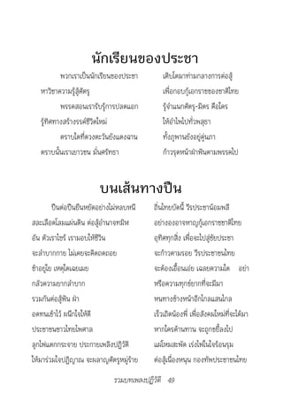 นักเรียนของประชา
           พวกเราเป็นนักเรียนของประชา        เติบโตมาท่ามกลางการต่อสู้
   หาวิชาความรู้สู้ศัตรู                     เพื่อกอบกู้เอกราชของชาติไทย
           พรรคสอนเรารับรู้การปลดแอก         รู้จำาแนกศัตรู-มิตร คือใคร
   รู้ทิศทางสร้างรรค์ชีวิตใหม่               ให้อำาไพไปทั่วพสุธา
           ตราบใดที่ดวงตะวันยังแดงฉาน        ทั้งภูพานยังอยู่คู่นภา
   ตราบนั้นเราเยาวชน มั่นศรัทธา              ก้าวรุดหน้าฝ่าฟันตามพรรคไป


                        บนเส้นทางปืน
         ปืนต่อปืนยืนหยัดอย่างไม่หลบหนี   ถิ่นไทยบัดนี้ วีรประชาน้อมพลี
สละเลือดโลมแผ่นดิน ต่อสู้อำานาจทมิฬ       อย่างองอาจหาญกู้เอกราชชาติไทย
อัน ตัวเราไซร้ เรามอบให้ชีวิน             อุทิศทุกสิ่ง เพื่อจะไปสู่ชัยประชา
จะลำาบากกาย ไม่เคยจะคิดถดถอย              จะก้าวตามรอย วีรประชาชนไทย
ช้าอยู่ไย เหตุใดเฉยเมย                    จะต้องเอื้อนเอ่ย เฉลยความใด อย่า
กลัวความยากลำาบาก                         หรือความทุกข์ยากที่จะมีมา
รวมกันต่อสู้ฟัน ฝ่า                       หนทางข้างหน้าอีกไกลแสนไกล
อดทนเข้าไว้ ผนึกใจให้ดี                   เร็วเถิดน้องพี่ เพื่อสังคมใหม่ที่จะได้มา
ประชาชนชาวไทยไพศาล                        หากใครต้านทาน จะถูกขยี้ลงไป
ลูกไฟแตกกระจาย ประกายเพลิงปฏิวัติ         แผ่โหมสะพัด เร่งไฟในใจร้อนรุม
ให้มาร่วมใจปฏิญาณ จะผลาญศัตรูหมู่ร้าย     ต่อสู้เนื่องหนุน กองทัพประชาชนไทย
                              รวมบทเพลงปฏิวัติ 49
 