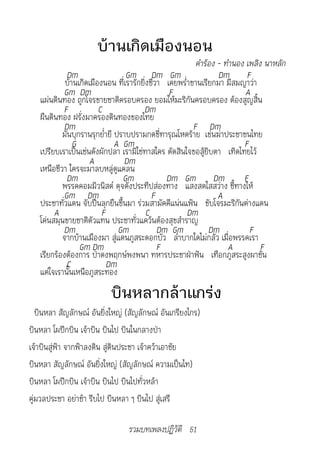 บ้านเกิดเมืองนอน
                                                         คำ�ร้อง	-	ทำ�นอง	เพลิง	น�หลัก
            Dm                   Gm Dm Gm                        Dm F
            บ้านเกิดเมืองนอน ที่เรารักยิ่งชีวา เคยพร่ำาขานเรียกมา มีสมญาว่า
           Gm Dm                                F                         A
   แผ่นดินทอง ถูกโจรขายชาติครอบครอง ยอมให้มะริกันครอบครอง ต้องสูญสิ้น
           F            C              Dm
   ผืนดินทอง ฝรั่งมาครองดินทองของไทย
           Dm                                           F Dm
           มันบุกรานรุกย่ำายี ปราบปรามกดขี่ทารุณโหดร้าย เข่นฆ่าประชาชนไทย
               G              A Gm                                       F
   เปรียบเราเป็นเช่นดังผักปลา เรามิใช่ทาสใคร ตัดสินใจขอสู้ยิบตา เทิดไทยไว้
                     A          Dm
   เหนือชีวา ใครจะมาลบหลู่ดูแคลน
            Dm                  Gm             Dm Gm Dm                  F
           พรรคคอมมิวนิสต์ ดุจดังประทีปส่องทาง แสงสดใสสว่าง ชี้ทางให้
           Gm Dm                           F                     A
   ประชาทั่วแดน จับปืนลุกยืนขึ้นมา ร่วมสามัคคีแน่นแฟ้น ขับโจรมะริกันต่างแดน
        A                F               C            Dm
   โค่นสมุนขายชาติตัวแทน ประชาทั่วแคว้นต้องสุขสำาราญ
           Dm                  Gm            Dm Gm            Dm           F
           จากบ้านเมืองมา สู่แดนภูสระดอกบัว ลำาบากใดไม่กลัว เมื่อพรรคเรา
                 Gm Dm                       F                      A          F
   เรียกร้องต้องการ ป่าดงพฤกษ์พงพนา ทหารประชาฝ่าฟัน เทือกภูสระสูงผาชัน
            C              Dm
   แต่ใจเรานั้นเหนือภูสระทอง
                          บินหลากล้าแกร่ง
   บินหลา สัญลักษณ์ อันยิ่งใหญ่ (สัญลักษณ์ อันเกรียงไกร)
บินหลา โผปีกบิน เจ้าบิน บินไป บินในกลางป่า
เจ้าบินสู่ฟ้า จากฟ้าลงดิน สู่ดินประชา เจ้าคว้าเอาชัย
บินหลา สัญลักษณ์ อันยิ่งใหญ่ (สัญลักษณ์ ความเป็นไท)
บินหลา โผปีกบิน เจ้าบิน บินไป บินไปทั่วหล้า
คู่มวลประชา อย่าช้า รีบไป บินหลา ๆ บินไป สู่เสรี

                                 รวมบทเพลงปฏิวัติ 51
 