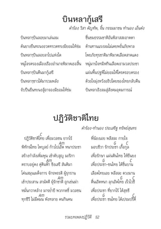 บินหลากู้เสรี
                               คำ�ร้อง	วิส�	คัญทัพ,	จิ้น	กรรมม�ชน	ทำ�นอง	เอ็นด๋ง
บินหลาๆบินลอยมาเล่นลม                      ชื่นชมธรรมชาติอันพิลาสสะอาดตา
ต้นยางยืนทะนงอวดทรวดทรงมิยอมให้ข่ม         ต้านทานแรงลมไม่เคยพรั่นภัยพาล
บินหลาๆบินลอยลาไปแห่งใด                    โพยภัยทุรชาติมาพิฆาตเลือดสาดแดง
หมู่โจรครองเมืองเรืองอำานาจพิฆาตเธอสิ้น    หมู่มารใจทมิฬกินเลือดเรามวลประชา
บินหลาๆบินคืนมากู้เสรี                     แผ่นพื้นปฐพีไม่ยอมให้ใครครอบครอง
บินหลาๆชาวใต้มารวมพลัง                     ด้วยใจมุ่งหวังอธิปไตยของไทยกลับคืน
จับปืนยืนทะนงสู้อาจองมิยอมให้ข่ม           บินหลาเริงลมสู่สังคมอุดมการณ์



                     ปฏิวัติชาติไทย
                                      		คำ�ร้อง-ทำ�นอง	ประเสริฐ	ทรัพย์สุนทร
               C
  ปฏิวัติชาติไทย เพื่อมวลชน ยากไร้            พี่น้องเอย พลีสละ กายใจ
                            Am                                G         C
พิทักษ์ไทย ไพบูลย์ ก้าวไปเถิด หนาประชา        มอบชีวา รักประชา เกื้อกูล
สร้างกำาลังเพิ่มพูน เข้าดับสูญ มะริกา         เพื่อรักษา แผ่นดินไทย ให้ยืนยง
                  Am                                   G                    C
ตราบอยู่คง คู่ดินฟ้า ชิงเสรี สันติมา          เพื่อประชา-ชนไทย ได้ชื่นบาน
โค่นสมุนเผด็จการ จักรพรรดิ ผู้รุกราน          เลือดไทยเอย พลีสละ ดวงมาน
                           Am                                      G          C
เข้าประสาน สามัคคี ผู้รักชาติ ถูกเข่นฆ่า      ตื่นเถิดหนา ลุกเถิดไทย เร็วไวซี
หมั่นกวาดล้าง มารย่ำายี พวกกดขี่ มวลชน        เพื่อประชา ที่ยากไร้ ได้สุขขี
              Am                                       G                      C
ทุกชีวี ไม่มืดมน พังทลาย คนกินคน              เพื่อประชา ชนไทย ได้เปรมปรีดิ์

                             รวมบทเพลงปฏิวัติ 52
 