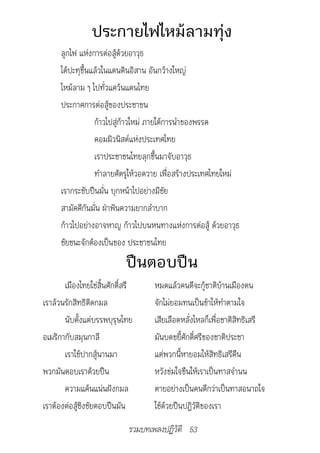 ประกายไฟไหม้ลามทุ่ง
      ลูกไฟ แห่งการต่อสู้ด้วยอาวุธ
      ได้ปะทุขึ้นแล้วในแดนดินอิสาน อันกว้างใหญ่
      ไหม้ลาม ๆ ไปทั่วแคว้นแดนไทย
      ประกาศการต่อสู้ของประชาชน
                  ก้าวไปสู่ก้าวใหม่ ภายใต้การนำาของพรรค
                  คอมมิวนิสต์แห่งประเทศไทย
                  เราประชาชนไทยลุกขึ้นมาจับอาวุธ
                  ทำาลายศัตรูให้วอดวาย เพื่อสร้างประเทศไทยใหม่
      เรากระชับปืนมั่น บุกหน้าไปอย่างมีชัย
      สามัคคีกันมั่น ฝ่าฟันความยากลำาบาก
      ก้าวไปอย่างอาจหาญ ก้าวไปบนหนทางแห่งการต่อสู้ ด้วยอาวุธ
      ชัยชนะจักต้องเป็นของ ประชาชนไทย
                            ปืนตอบปืน
       เมืองไทยใช่สิ้นศักดิ์สรี     หมดแล้วคนดีจะกู้ชาติบ้านเมืองตน
เราล้วนรักสิทธิติดกมล               จักไม่ยอมทนเป็นข้าให้ทำาตามใจ
       นับตั้งแต่บรรพบุรุษไทย       เสียเลือดหลั่งไหลก็เพื่อชาติสิทธิเสรี
อเมริกากับสมุนกาลี                  มันบดขยี้ศักดิ์ศรีของชาติประชา
       เราใช้ปากสู้นานมา            แต่พวกนี้หายอมให้สิทธิเสรีคืน
พวกมันตอบเราด้วยปืน                 หวังข่มใจขืนให้เราเป็นทาสจำานน
       ความแค้นแน่นฝังกมล           ตายอย่างเป็นคนดีกว่าเป็นทาสอนาถใจ
เราต้องต่อสู้ชิงชัยตอบปืนมัน        ใช้ด้วยปืนปฏิวัติของเรา
                             รวมบทเพลงปฏิวัติ 53
 