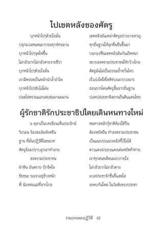 ไปเขตหลังของศัตรู
        บุกหน้าไปๆด้วยใจมั่น              เขตหลังมันเหล่าศัตรูอย่างอาจหาญ
ปลุกมวลชนคนยากจนทุกข์ทรมาน                ทุกถิ่นฐานให้ลุกตื่นยืนขึ้นมา
บุกหน้าไปๆจุดไฟขึ้น                       บนกองฟืนเขตหลังมันกันเถิดหนา
ไม่กลัวยากไม่กลัวตายวายชีวา               ขยายสงครามประชาชนให้กว้างไกล
บุกหน้าไปๆด้วยใจมั่น                      ศัตรูมันไม่เป็นธรรมซ้ำาหวั่นไหว
เรามีพรรคเป็นหลักนำาล้ำาอำาไพ             เร็วเร่งไฟให้โชติช่วงเผาปวงมาร
บุกหน้าไปๆขับไล่โค่น                      ถอนรากโคนศัตรูสิ้นจากถิ่นฐาน
ปลดโซ่ตรวนแอกเคยข่มมานมนาน                ปลดปล่อยชาติสถานถิ่นดินแดนไทย

ผู้รักชาติรักประชาธิปไตยเดินหนทางใหม่
        ๖ ตุลาเป็นบทเรียนเห็นประจักษ์     หนทางหลักกู้ชาติต้องใช้ปืน
วิงวอน ร้องขอล้มพังครืน                   ต้องหยัดยืน ทำาสงครามประชาชน
ฐาน ที่มั่นปฏิวัติในชนบท                  เป็นแนบรบแนวหลังที่ไว้ใจได้
ศัตรูล้อมปราบถูกเราทำาลาย                 ดาวแดงฉายธงแดงเด่นหยัดท้าทาย
        สงครามประชาชน                     เราทุกคนพลีตนมอบกายใจ
ฝ่าฟัน อันตราย ปักจิตใจ                   ไม่กลัวยากไม่กลัวตาย
ชัยชนะ รอเราอยู่ข้างหน้า                  มวลประชาจักชื่นรื่นสดใส
พี่ น้องพ่อแม่ที่จากไกล                   จะพบกันใหม่ ในวันชัยของประชา




                              รวมบทเพลงปฏิวัติ 55
 