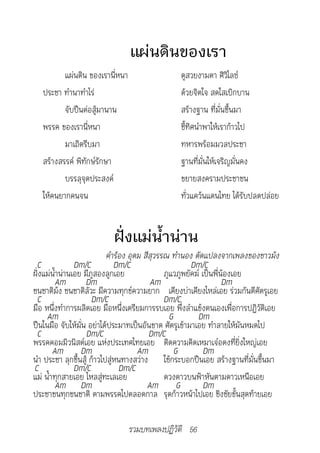 แผ่นดินของเรา
          แผ่นดิน ของเรานี่หนา                  ดูสวยงามตา ศิวิไลซ์
   ประชา ทำานาทำาไร่                            ด้วยจิตใจ สดใสเบิกบาน
          จับปืนต่อสู้มานาน                     สร้างฐาน ที่มั่นขึ้นมา
   พรรค ของเรานี่หนา                            ชี้ทิศนำาพาให้เราก้าวไป
          มาเถิดรีบมา                           ทหารพร้อมมวลประชา
   สร้างสรรค์ พิทักษ์รักษา                      ฐานที่มั่นให้เจริญมั่นคง
          บรรลุจุดประสงค์                       ขยายสงครามประชาชน
   ให้คนยากคนจน                                 ทั่วแคว้นแดนไทย ได้รับปลดปล่อย


                          ฝั่งแม่น้ำาน่าน
                          	คำ�ร้อง	อุดม	สีสุวรรณ	ทำ�นอง	ดัดแปลงจ�กเพลงของช�วม้ง
 C              Dm/C          Dm/C                      Dm/C
ฝั่งแม่น้ำาน่านเอย มีภูสองลูกเอย               ภูแวภูพยัคฆ์ เป็นพี่น้องเอย
          Am       Dm                      Am                       Dm
ชนชาติม้ง ชนชาติลัวะ มีความทุกข์ความยาก เคียงบ่าเคียงไหล่เอย ร่วมกันตีศัตรูเอย
 C                    Dm/C                     Dm/C
มือ หนึ่งทำาการผลิตเอย มือหนึ่งเตรียมการรบเอย พึ่งลำาแข้งตนเองเพื่อการปฏิวัติเอย
     Am                                          G        Dm
ปืนในมือ จับให้มั่น อย่าได้ประมาทเป็นอันขาด ศัตรูเข้ามาเอย ทำาลายให้มันหมดไป
 C                  Dm/C                  Dm/C
พรรคคอมมิวนิสต์เอย แห่งประเทศไทยเอย ติดความคิดเหมาเจ๋อตงที่ยิ่งใหญ่เอย
        Am Dm                         Am           G         Dm
นำา ประชา ลุกขึ้นสู้ ก้าวไปสู่หนทางสว่าง ใช้กระบอกปืนเอย สร้างฐานที่มั่นขึ้นมา
C               Dm/C            Dm/C
แม่ น้ำาทุกสายเอย ไหลสู่ทะเลเอย                ดวงดาวบนฟ้าหันตามดาวเหนือเอย
          Am Dm                          Am G                Dm
ประชาชนทุกชนชาติ ตามพรรคไปตลอดกาล รุดก้าวหน้าไปเอย ชิงชัยขั้นสุดท้ายเอย

                                 รวมบทเพลงปฏิวัติ 56
 
