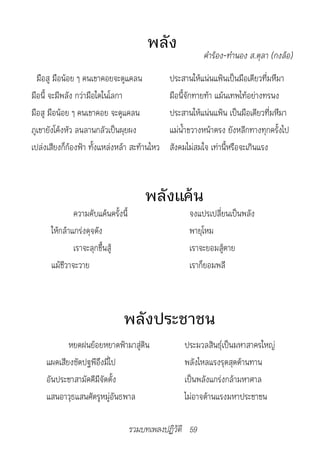 พลัง
                                                          คำ�ร้อง-ทำ�นอง	ส.ตุล�	(กงล้อ)
  มือสู มือน้อย ๆ คนเขาคอยจะดูแคลน             ประสานให้แน่นแฟ้นเป็นมือเดียวที่มหึมา
มือนี้ จะมีพลัง กว่ามือใดในโลกา                มือนี้จักทายท้า แม้นเทพไท้อย่างทรนง
มือสู มือน้อย ๆ คนเขาคอย จะดูแคลน              ประสานให้แน่นแฟ้น เป็นมือเดียวที่มหึมา
ภูเขายังโค้งหัว ลนลานกลัวเป็นผุยผง             แม่น้ำาขวางหน้าตรง ยังหลีกทางทุกครั้งไป
เปล่งเสียงก็ก้องฟ้า ทั้งแหล่งหล้า สะท้านไหว    สังคมไม่สมใจ เท่านี้หรือจะเกินแรง



                                        พลังแค้น
              ความคับแค้นครั้งนี้                    จงแปรเปลี่ยนเป็นพลัง
      ให้กล้าแกร่งดุจดัง                             พายุโหม
              เราจะลุกขึ้นสู้                        เราจะยอมสู้ตาย
      แม้ชีวาจะวาย                                   เราก็ยอมพลี



                               พลังประชาชน
            หยดฝนย้อยหยาดฟ้ามาสู่ดิน               ประมวลสินธุ์เป็นมหาสาครใหญ่
     แผดเสียงซัดปฐพีอึงมี่ไป                       พลังไหลแรงรุดสุดต้านทาน
     อันประชาสามัคคีมีจัดตั้ง                      เป็นพลังแกร่งกล้ามหาศาล
     แสนอาวุธแสนศัตรูหมู่อันธพาล                   ไม่อาจต้านแรงมหาประชาชน

                                    รวมบทเพลงปฏิวัติ 59
 