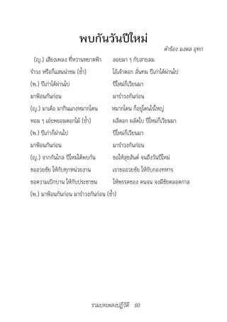 พบกันวันปีใหม่
                                                           คำ�ร้อง	มงคล	อุทก
  (ญ.) เสียงเพลง ที่หวานหยาดฟ้า ลอยมา ๆ กับสายลม
รำาวง หรือก็แสนน่าชม (ซ้ำา)           โอ้เจ้าดอก ลั่นทม ปีเก่าได้ผ่านไป
(พ.) ปีเก่าได้ผ่านไป                  ปีใหม่ก็เวียนมา
มาฟ้อนกันก่อน                         มารำาวงกันก่อน
(ญ.) มาเด้อ มากินแกงหมากโตน         หมากโตน ก็อยู่โคนไร่ใหญ่
หอม ๆ เอ๋ยพยอมดอกไม้ (ซ้ำา)           ผลิดอก ผลัดใบ ปีใหม่ก็เวียนมา
(พ.) ปีเก่าก็ผ่านไป                   ปีใหม่ก็เวียนมา
มาฟ้อนกันก่อน                         มารำาวงกันก่อน
(ญ.) จากกันไกล ปีใหม่ได้พบกัน         ขอให้สุขสันต์ จนถึงวันปีใหม่
ขออวยชัย ให้กับทุกหน่วยงาน            เราขออวยชัย ให้กับกองทหาร
ขอความเบิกบาน ให้กับประชาชน           ให้พรรคของ คนจน จงมีชัยตลอดกาล
(พ.) มาฟ้อนกันก่อน มารำาวงกันก่อน (ซ้ำา)




                           รวมบทเพลงปฏิวัติ 60
 