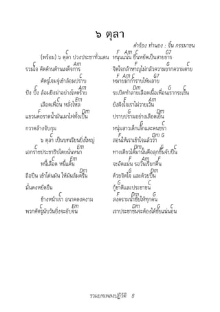 ๖ ตุลา
		                                                 คำ�ร้อง	ทำ�นอง	:	จิ้น	กรรม�ชน
                        C                  F Am C                   G7
         (พร้อม) ๖ ตุลา ปวงประชาทั่วแดน หนุนแน่น ยืนหยัดเป็นสายธาร
    C                       Am                      F               G        C
รวมใจ คัดค้านต้านเผด็จการ               จิตใจกล้าหาญไม่กลัวความยากความตาย
                               C           F Am C             G7
         ศัตรูโจมจู่เข้าล้อมปราบ        หมายฆ่ากำาราบให้มลาย
     C                         Am                  Dm                G C
ปัง ปัง ล้อมยิงฆ่าอย่างโหดร้าย          ระเบิดทำาลายเลือดเนื้อเพื่อนเรากระเซ็น
                  C          Em               F            Am
         เลือดเพื่อน หลั่งไหล           ยังฝังใจเราไม่วายเว้น
       F                        Dm              G              Dm
แขวนคอราดน้ำามันเผาไฟทั้งเป็น           ปราบปรามอย่างเลือดเย็น
                                                      G           C
กวาดล้างจับกุม                          หนุ่มสาวเด็กเล็กและคนชรา
               C                            F                Dm G
         ๖ ตุลา เป็นบทเรียนยิ่งใหญ่     สอนให้เราเข้าใจแล้วว่า
     C                        Em                    Dm           G C
เอกราชประชาธิปไตยนั่นหนา                ทางเดียวได้มานั้นคือลุกขึ้นจับปืน
                C         Em                     F Am F
         หนี้เลือด หนี้แค้น             จะอัดแน่น รอวันเรียกคืน
                               Dm                G          Dm
ถือปืน เข้าโค่นมัน ให้มันล้มครืน        ด้วยจิตใจ และด้วยปืน
                                            G              C
มั่นคงหยัดยืน                           กู้ชาติและประชาชน
                   C                       F Dm              G
         ข้างหน้าเรา อนาคตงดงาม         สงครามนำาชัยให้ทุกคน
        C                  Em                      Dm          G C
พวกศัตรูนับวันยิ่งจะอับจน               เราประชาชนจะต้องได้ชัยแน่นอน




                              รวมบทเพลงปฏิวัติ 8
 