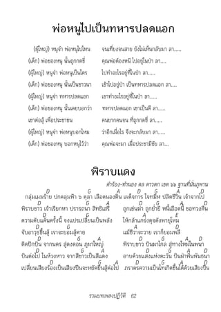 พ่อหนูไปเป็นทหารปลดแอก
       (ผู้ใหญ่) หนูจ๋า พ่อหนูไปไหน   จนเที่ยงจนสาย ยังไม่เห็นกลับมา ลา.....
   (เด็ก) พ่อของหนู นั้นถูกกดขี่      คุณพ่อต้องหนี ไปอยู่ในป่า ลา....
   (ผู้ใหญ่) หนูจ๋า พ่อหนูเป็นใคร     ไปทำาอะไรอยู่ที่ในป่า ลา.....
   (เด็ก) พ่อของหนู นั้นเป็นชาวนา     เข้าไปอยู่ป่า เป็นทหารปลดแอก ลา....
   (ผู้ใหญ่) หนูจ๋า ทหารปลดแอก        เขาทำาอะไรอยู่ที่ในป่า ลา.....
   (เด็ก) พ่อของหนู นั้นเคยบอกว่า     ทหารปลดแอก เขาเป็นดี ลา.....
   เขาต่อสู้ เพื่อประชาชน             คนยากคนจน ที่ถูกกดขี่ ลา.....
   (ผู้ใหญ่) หนูจ๋า พ่อหนูบอกไหม      ว่าอีกเมื่อไร จึงจะกลับมา ลา.....
   (เด็ก) พ่อของหนู บอกหนูไว้ว่า      คุณพ่อจะมา เมื่อประชามีชัย ลา...


                                  พิราบแดง
                                  						คำ�ร้อง-ทำ�นอง	ดล	ด�วตก	เขต	๖๖	ฐ�นที่มั่นภูพ�น
            D                   G             A        D       G             A         D
  กลุ่มเมฆร้าย ปกคลุมฟ้า ๖ ตุลา เลือดนองดิน เผด็จการ ใจทมิฬ ปลิดชีวิน เจ้าจากไป
        D                      G        A               D        G             A         D
พิราบขาว เจ้าเรียกหา ปรารถนา สิทธิเสรี          ถูกเข่นฆ่า ถูกย่ำายี หนี้เลือดนี้ ขอทวงคืน
          D                    G                          A                 E
ความคับแค้นครั้งนี้ จงแปรเปลี่ยนเป็นพลัง ให้กล้าแกร่งดุจดังพายุโหม
       D              G                              A                      D
จับอาวุธขึ้นสู้ เราจะยอมสู้ตาย                  แม้ชีวาจะวาย เราก็ยอมพลี
        D                  G       A                    D           G             A D
ติดปีกบิน จากนคร สู่ดงดอน ภูผาใหญ่              พิราบขาว บินมาไกล สู่ทางใหม่ในพนา
       D                     G       A                      D          G           A     D
บินต่อไป ในห้วงหาว จากสีขาวเป็นสีแดง            อาบด้วยแสงแห่งตะวัน บินฝ่าฟันพันธนา
               D                   G         A        D             G          A         D
เปลี่ยนเสียงร้องเป็นเสียงปืนจะหยัดยืนสู้ต่อไป ภราดรความเป็นไทเกิดขึ้นได้ด้วยเสียงปืน


                                 รวมบทเพลงปฏิวัติ 62
 