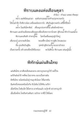 พิราบแดงแห่งเดือนตุลา
                                                          คำ�ร้อง	-	ทำ�นอง	นพดล	ทัพผดุง
          C                                      Am
       หนาว ลมพัดโชยแผ่วมา ดุจดังสายลมตุลาสะท้านปลุกความหวัง
     C                                                                 G C
ให้ชวนรำาลึก ถึงพิราบน้อย เคลื่อนคล้อยจากรัง เหินบินสู่ความหวัง เสรีสิทธิ์อิสรา
          C                                       Am
       เพราะ ในฤทัยโศกศัลย์ เพื่อนถูกประหารชีวัน แค้นคั่งหนักหนา
                                                                       G           C
พิราบแดง แดงด้วยเลือดของเดือนตุลาเพื่อนจึงพรากจากไกลตา สู้ห้วงนภาฟ้ากว้างแสนไกล
                                Dm
       พิราบแดงเหินฟ้า ฝ่าพายุโหม ไม่หวั่นคลื่นลมมุ่งสู่ป่าใหญ่
เพื่อกอบกู้ เอกราชอธิปไตย            พรรคชี้ทางใหม่ ทางสู่ชัย ไทยสมปอง
         C                                            Am
       ฝัน เธอเหินบินสู่ฝัน          รุดหน้าสู่ชัยร่วมกัน ผองเราเจ้าของ
             C                                          G                     C
เป็นความหวัง สร้างสรรค์ไทยให้เรืองรอง          ตะวันสีทอง พิราบแดง เด่นอยู่ในใจ



                      พิทักษ์แผ่นดินไทย
แผ่นดินไทย เราเดือดเลือดแดงฉาน เพราะถูกผลาญย่ำายี จนปี้ป่น
มะริกันมันย่ำายี กดขี่คน ไม่อาจทน อนาถเป็นทาสมัน
มีหรือไทย จะไม่พร้อมใจสู้ ทนถูกสับโขลก ให้โลกหยัน
มีแต่จะยิ่งหลอมพร้อมใจกัน ขับไล่มัน ไปให้พ้น มะริกา
เมื่อตัวไทย ใจต้องไท ใช่ใจทาส เราพร้อมแล้ว จะกู้ชาติ อย่างหาญกล้า
เมื่อเลือดไทย ไหลรินท่วมดินทา จะรักษา ชาติไว้ ให้มั่นคง




                             รวมบทเพลงปฏิวัติ 63
 