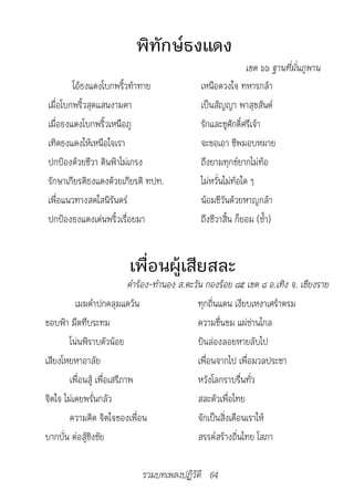 พิทักษ์ธงแดง
                                                               เขต	๖๖	ฐ�นที่มั่นภูพ�น
        โอ้ธงแดงโบกพริ้วท้าทาย                 เหนือดวงใจ ทหารกล้า
เมื่อโบกพริ้วสุดแสนงามตา                       เป็นสัญญา พาสุขสันต์
เมื่อธงแดงโบกพริ้วเหนือภู                      รักและชูศักดิ์ศรีเจ้า
เทิดธงแดงให้เหนือใจเรา                         จะขอเอา ชีพมอบหมาย
ปกป้องด้วยชีวา ดินฟ้าไม่เกรง                   ถึงยามทุกข์ยากไม่ท้อ
รักษาเกียรติธงแดงด้วยเกียรติ ทปท.              ไม่หวั่นไม่ท้อใด ๆ
เพื่อแนวทางสดใสนิรันดร์                        น้อมชีวันด้วยหาญกล้า
ปกป้องธงแดงเด่นพริ้วเรื่อยมา                   ถึงชีวาสิ้น ก็ยอม (ซ้ำา)


                         เพื่อนผู้เสียสละ
                            	คำ�ร้อง-ทำ�นอง	ส.ตะวัน	กองร้อย	๘๕	เขต	๘	อ.เทิง	จ.	เชียงร�ย
          เมฆดำาปกคลุมแคว้น                       ทุกถิ่นแดน เงียบเหงาเศร้าตรม
ขอบฟ้า มืดทึบระทม                                 ความขื่นขม แผ่ซ่านไกล
        โน่นพิราบตัวน้อย                          บินล่องลอยหายลับไป
เสียงโหยหาอาลัย                                   เพื่อนจากไป เพื่อมวลประชา
        เพื่อนสู้ เพื่อเสรีภาพ                    หวังโลกราบรื่นทั่ว
จิตใจ ไม่เคยพรั่นกลัว                             สละตัวเพื่อไทย
        ความคิด จิตใจของเพื่อน                    จักเป็นสิ่งเตือนเราให้
บากบั่น ต่อสู้ชิงชัย                              สรรค์สร้างถิ่นไทย โสภา

                             รวมบทเพลงปฏิวัติ 64
 