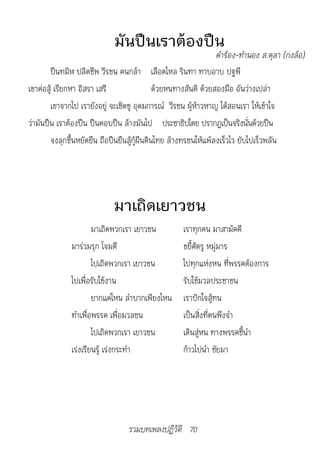 มันปืนเราต้องปืน
                                                                 	คำ�ร้อง-ทำ�นอง	ส.ตุล�	(กงล้อ)
        ปืนทมิฬ ปลิดชีพ วีรชน คนกล้า เลือดไหล รินทา ทาบอาบ ปฐพี
เขาต่อสู้ เรียกหา อิสรา เสรี                  ด้วยหนทางสันติ ด้วยสองมือ อันว่างเปล่า
        เขาจากไป เรายังอยู่ จะเชิดชู อุดมการณ์ วีรชน ผู้ห้าวหาญ ได้สอนเรา ให้เข้าใจ
ว่ามันปืน เราต้องปืน ปืนตอบปืน ล้างมันไป ประชาธิปไตย ปรากฏเป็นจริงนันด้วยปืน ่
        จงลุกขึ้นหยัดยืน ถือปืนยืนสู้กู้ผืนดินไทย ล้างทรชนให้แพ้ลงเร็วไว ยับไปเร็วพลัน




                             มาเถิดเยาวชน
                      มาเถิดพวกเรา เยาวชน            เราทุกคน มาสามัคคี
              มาร่วมรุก โจมตี                        ขยี้ศัตรู หมู่มาร
                      ไปเถิดพวกเรา เยาวชน            ไปทุกแห่งหน ที่พรรคต้องการ
              ไปเพื่อรับใช้งาน                       รับใช้มวลประชาชน
                      ยากแค่ไหน ลำาบากเพียงไหน       เราปักใจสู้ทน
              ทำาเพื่อพรรค เพื่อมวลชน                เป็นสิ่งที่ตนพึงจำา
                      ไปเถิดพวกเรา เยาวชน            เดินสู่หน ทางพรรคชี้นำา
              เร่งเรียนรู้ เร่งกระทำา                ก้าวไปนำา ชัยมา




                                  รวมบทเพลงปฏิวัติ 70
 