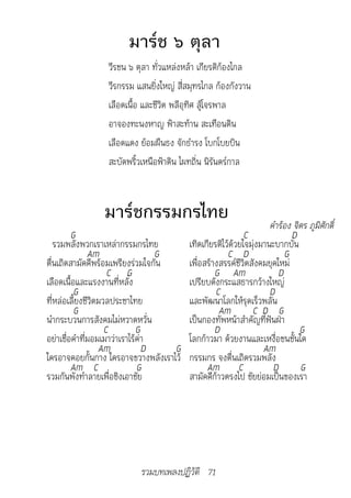 มาร์ช ๖ ตุลา
                 วีรชน ๖ ตุลา ทั่วแหล่งหล้า เกียรติก้องไกล
                 วีรกรรม แสนยิ่งใหญ่ สี่สมุทรไกล ก้องกังวาน
                 เลือดเนื้อ และชีวิต พลีอุทิศ สู้โจรพาล
                 อาจองทะนงหาญ ฟ้าสะท้าน สะเทือนดิน
                 เลือดแดง ย้อมผืนธง จักธำารง โบกโบยบิน
                 สะบัดพริ้วเหนือฟ้าดิน ไผทถิ่น นิรันดร์กาล



               มาร์ชกรรมกรไทย
                            																	คำ�ร้อง	จิตร	ภูมิศักดิ์
         G                                                 C             D
   รวมพลังพวกเราเหล่ากรรมกรไทย          เทิดเกียรติไว้ด้วยใจมุ่งมานะบากบั่น
               Am                 G                  C D               G
ตื่นเถิดสามัคคีพร้อมเพรียงร่วมใจกัน     เพื่อสร้างสรรค์ชีวิตสังคมยุคใหม่
                     C G                         G Am                D
เลือดเนื้อและแรงงานที่หลั่ง             เปรียบดังกระแสธารกว้างใหญ่
          G                                      C                 D
ที่หล่อเลี้ยงชีวิตมวลประชาไทย           และพัฒนาโลกให้รุดเร็วพลัน
          G                                       Am         C D G
นำากระบวนการสังคมไม่หวาดหวั่น           เป็นกองทัพหน้าสำาคัญที่ฟันฝ่า
                    C         G                  D                          G
อย่าเชื่อคำาที่มอมเมาว่าเราไร้ค่า       โลกก้าวมา ด้วยงานและเหงื่อชนชั้นใด
                  Am            D   G                            Am
ใครอาจคอยกั้นกาง ใครอาจขวางพลังเราไว้   กรรมกร จงตื่นเถิดรวมพลัง
         Am C                 G               Am C                  D       G
รวมกันพังทำาลายเพื่อชิงเอาชัย           สามัคคีก้าวตรงไป ชัยย่อมเป็นของเรา




                          รวมบทเพลงปฏิวัติ 71
 