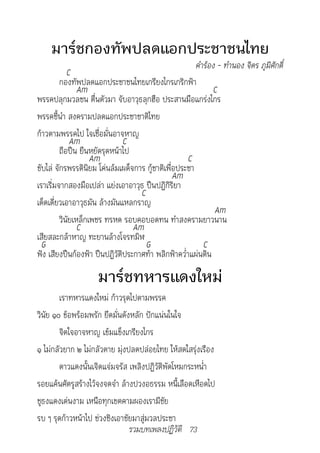 มาร์ชกองทัพปลดแอกประชาชนไทย
                                                       คำ�ร้อง	-	ทำ�นอง	จิตร	ภูมิศักดิ์
            C
         กองทัพปลดแอกประชาชนไทยเกรียงไกรเกริกฟ้า
                Am                                            C
พรรคปลุกมวลชน ตื่นตัวมา จับอาวุธลุกฮือ ประสานมือแกร่งไกร
พรรคชี้นำา สงครามปลดแอกประชาชาติไทย
ก้าวตามพรรคไป ใจเชื่อมั่นอาจหาญ
             Am               C
         ถือปืน ยืนหยัดรุดหน้าไป
                    Am                              C
ขับไล่ จักรพรรดินิยม โค่นล้มเผด็จการ กู้ชาติเพื่อประชา
                                                Am
เราเริ่มจากสองมือเปล่า แย่งเอาอาวุธ ปืนปฏิกิริยา
                                   C
เด็ดเดี่ยวเอาอาวุธมัน ล้างมันแหลกราญ
                                                              Am
         วินัยเหล็กเพชร ทรหด รอบคอบอดทน ทำาสงครามยาวนาน
                C                Am
เสียสละกล้าหาญ ทะยานล้างโจรทมิฬ
  G                                  G                    C
ฟัง เสียงปืนก้องฟ้า ปืนปฏิวัติประกาศท้า พลิกฟ้าคว่ำาแผ่นดิน

                     มาร์ชทหารแดงใหม่
        เราทหารแดงใหม่ ก้าวรุดไปตามพรรค
วินัย ๑๐ ข้อพร้อมพรัก ยึดมั่นดังหลัก ปักแน่นในใจ
        จิตใจอาจหาญ เข้มแข็งเกรียงไกร
๑ ไม่กลัวยาก ๒ ไม่กลัวตาย มุ่งปลดปล่อยไทย ให้สดใสรุ่งเรือง
        ดาวแดงนั้นเจิดแจ่มจรัส เพลิงปฏิวัติพัดโหมกระหน่ำา
รอยแค้นศัตรูสร้างไว้จงจดจำา ล้างปวงอธรรม หนี้เลือดเหือดไป
ชูธงแดงเด่นงาม เหนือทุกเขตคามผองเรามีชัย
รบ ๆ รุดก้าวหน้าไป ช่วงชิงเอาชัยมาสู่มวลประชา
                                รวมบทเพลงปฏิวัติ 73
 