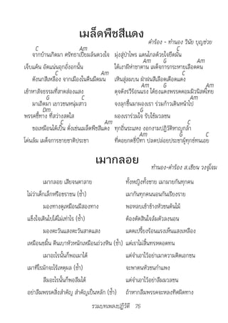 เมล็ดพืชสีแดง 	คำ�ร้อง	-	ทำ�นอง	วินัย	บุญช่วย
      C                     Am                                         C
    จากบ้านเกิดมา ศรัทธาเปี่ยมล้นดวงใจ มุ่งสู่ป่าไพร แดนไกลด้วยใจยึดมั่น
                                                         Am G                   Am
เจ็บแค้น อัดแน่นอุกอั่งอกนั้น             ใต้เงาผีห่าซาตาน เผด็จการกระหายเลือดคน
               C                     Am                                  C
    ดังนกสีเหลือง จากเมืองในคืนมืดมน เหินสู่ลมบน ฝ่าฝนสีเลือดเดือดแดง
                                                        Am       G                 Am
เข้าหาสัจธรรมที่สาดส่องแสง                ดุจดังรวีร้อนแรง ใต้ธงแดงพรรคคอมมิวนิสต์ไทย
          G                  C                                               Am
    มาเถิดมา เยาวชนหนุ่มสาว               จงลุกขึ้นมาผองเรา ร่วมก้าวเดินหน้าไป
         Dm                                            G
พรรคชี้ทาง ที่สว่างสดใส                   ผองเราร่วมใจ รับใช้มวลชน
                  C                    Am                                  C
    ขอเหมือนได้เป็น ดั่งเช่นเมล็ดพืชสีแดง ทุกถิ่นระแหง งอกงามปฏิวัติหาญกล้า
                                                       Am               G          C
โค่นล้ม เผด็จการขายชาติประชา              ที่คอยกดขี่บีฑา ปลดปล่อยประชาผู้ทุกข์ทนเอย

                                 เมากลอย                				ทำ�นอง-คำ�ร้อง	ส.เขียน	วงจู่โจม
          เมากลอย เสียจนตาลาย                    ทั้งหญิงทั้งชาย เมามายกันทุกคน
 ไม่ว่าเด็กเล็กหรือชราชน (ซ้ำา)                  เมากันทุกคนนอนกันเรียงราย
          มองทางดูเหมือนมีสองทาง                 พอหลบเข้าข้างหัวชนต้นไม้
 แข็งใจเดินไปได้ไม่เท่าไร (ซ้ำา)                 ต้องตัดสินใจล้มตัวลงนอน
          มองตะวันแสงตะวันสาดแสง                 แดดเปรี้ยงร้อนแรงเห็นแสงเหลือง
 เหมือนขมิ้น ตีนเบาหัวหนักเหมือนถ่วงหิน (ซ้ำา)   แต่เราไม่สิ้นทรหดอดทน
          เมาอะไรนั้นก็พอเมาได้                  แต่จำาเอาไว้อย่าเมาความคิดเอกชน
 เมาทีไรมักจะไร้เหตุผล (ซ้ำา)                    จะพาตนหัวชนกำาแพง
          ลืมอะไรนั้นก็พอลืมได้                  แต่จำาเอาไว้อย่าลืมมวลชน
 อย่าลืมพรรคสิ่งสำาคัญ สำาคัญเป็นหลัก (ซ้ำา)     ถ้าหากลืมพรรคจะหลงทิศผิดทาง
                               รวมบทเพลงปฏิวัติ 75
 