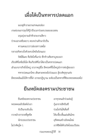เมื่อได้เป็นทหารปลดแอก
        มองดูฟ้างามยามสาดแสงส่อง
งามผ่องนภาปลุกให้รู้ว่าถึงเวลาร่วมขบวนของมวลชน
        อรุณรุ่งยามเช้าฟ้าสวยงามสีขาว
ป่าพงเขาเหยียดยาว ตระหง่านฟ้ามาจับปืน
        ดาวแดงแวววาวส่องสกาวสดใส
กลางฤทัยดวงใจด้วยดวงไฟอันร้อนแรง
        รัศมีสีแดง คือจิตใจที่แกร่ง ฮึกห้าวเหิมหาญของเรา
เกียรติที่เหนือสิ่งใด คือเกียรติที่เราได้มาเป็นทหารปลดแอก
เข้าแบกภารกิจยิ่งใหญ่ เราภาคภูมิใจ มีพรรคที่ยิ่งใหญ่นำาการต่อสู้ของเรา
        ทหารปลดแอกไทย เดินตามพรรคไปร่วมแรง สู้รบศัตรูทุกแห่ง
มีพรรคเข้มแข็งให้การชี้นำา เราขอปฏิญาณ จะต้องเป็นทหารที่ดีของพรรคตลอดไป


            ยืนหยัดสงครามประชาชน
         ยืนหยัดสงครามประชาชน             เราทุกคนเข้าร่วมต่อสู้
พรรคคอมมิวนิสต์นำาเรา                     กู้เอกราชสิทธิเสรี
         จับปืนกระชับมั่น                 ร่วมใจกันให้เต็มที่
กวาดล้างการกดขี่ขูดรีด                    ให้เกลี้ยงสิ้นแผ่นดินไทย
         นักรบของประชาชน                  อุทิศตนสร้างสังคมใหม่
ไม่ว่าศัตรูใด ๆ                           เราพิชิตได้ด้วยจิตใจของวีรชน
                            รวมบทเพลงปฏิวัติ 76
 