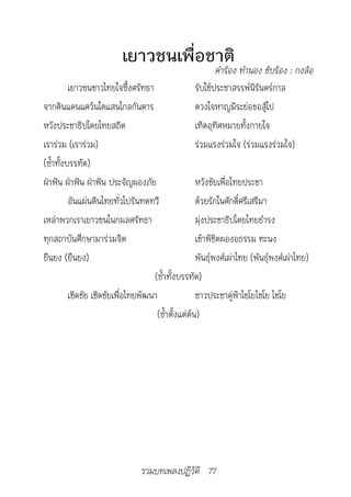 เยาวชนเพื่อชาติ
		                                                        คำ�ร้อง	ทำ�นอง	ขับร้อง	:	กงล้อ
          เยาวชนชาวไทยใจซึ้งศรัทธา                 รับใช้ประชาสรรพ์นิรันดร์กาล
จากดินแดนแคว้นใดแสนไกลกันดาร                       ดวงใจหาญมิระย่อขอสู้ไป
หวังประชาธิปไตยไทยสถิต                             เทิดอุทิศหมายทั้งกายใจ
เราร่วม (เราร่วม)                                  ร่วมแรงร่วมใจ (ร่วมแรงร่วมใจ)
(ซ้ำาทั้งบรรทัด)
ฝ่าฟัน ฝ่าฟัน ฝ่าฟัน ประจัญผองภัย                    หวังชัยเพื่อไทยประชา
          อันแผ่นดินไทยทั่วไปรันทดทวี                ด้วยรักในศักดิ์ศรีเสรีมา
เหล่าพวกเราเยาวชนในกมลศรัทธา                         มุ่งประชาธิปไตยไทยธำารง
ทุกสถาบันศึกษามาร่วมจิต                              เข้าพิชิตผองอธรรม ทะนง
ยืนยง (ยืนยง)                                        พันธุ์พงศ์เผ่าไทย (พันธุ์พงศ์เผ่าไทย)
                                     (ซ้ำาทั้งบรรทัด)
          เชิดชัย เชิดชัยเพื่อไทยพัฒนา               ชาวประชาคู่ฟ้าไชโยไชโย ไชโย
                                      (ซ้ำาตั้งแต่ต้น)




                                 รวมบทเพลงปฏิวัติ 77
 